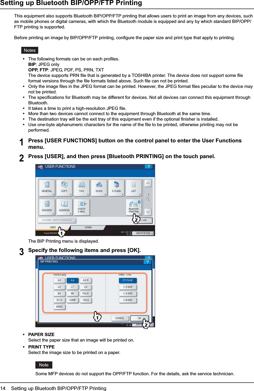 1 SETTING UP BLUETOOTH14    Setting up Bluetooth BIP/OPP/FTP PrintingSetting up Bluetooth BIP/OPP/FTP PrintingThis equipment also supports Bluetooth BIP/OPP/FTP printing that allows users to print an image from any devices, such as mobile phones or digital cameras, with which the Bluetooth module is equipped and any by which standard BIP/OPP/FTP printing is supported.Before printing an image by BIP/OPP/FTP printing, configure the paper size and print type that apply to printing.yThe following formats can be on each profiles.BIP: JPEG onlyOPP, FTP: JPEG, PDF, PS, PRN, TXTThe device supports PRN file that is generated by a TOSHIBA printer. The device does not support some file format versions through the file formats listed above. Such file can not be printed.yOnly the image files in the JPEG format can be printed. However, the JPEG format files peculiar to the device may not be printed.yThe specifications for Bluetooth may be different for devices. Not all devices can connect this equipment through Bluetooth.yIt takes a time to print a high-resolution JPEG file.yMore than two devices cannot connect to the equipment through Bluetooth at the same time.yThe destination tray will be the exit tray of this equipment even if the optional finisher is installed.yUse one-byte alphanumeric characters for the name of the file to be printed, otherwise printing may not be performed.1Press [USER FUNCTIONS] button on the control panel to enter the User Functions menu.2Press [USER], and then press [Bluetooth PRINTING] on the touch panel.The BIP Printing menu is displayed.3Specify the following items and press [OK].yPAPER SIZESelect the paper size that an image will be printed on.yPRINT TYPESelect the image size to be printed on a paper.Some MFP devices do not support the OPP/FTP function. For the details, ask the service technician.