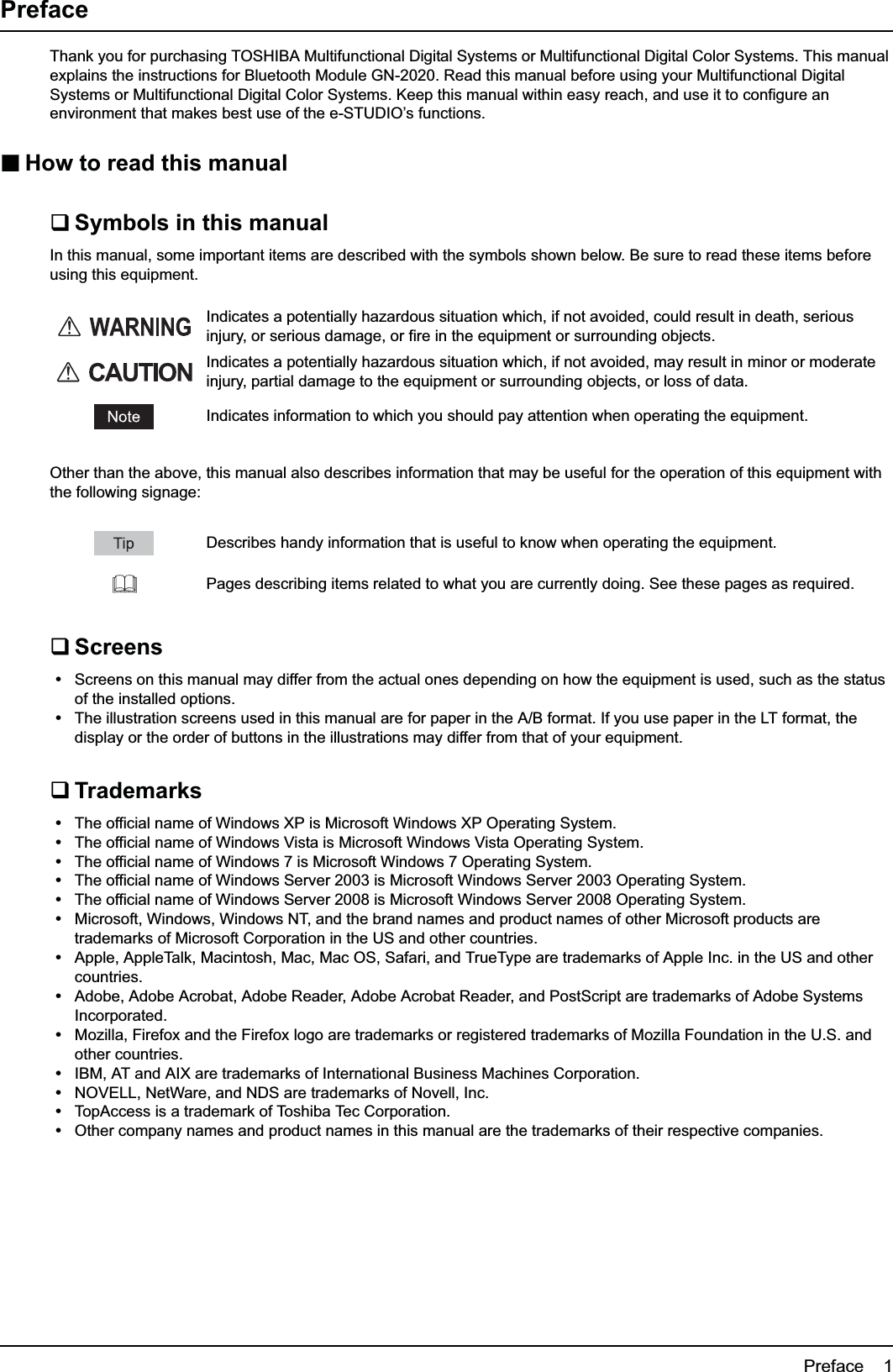 Preface    1PrefaceThank you for purchasing TOSHIBA Multifunctional Digital Systems or Multifunctional Digital Color Systems. This manual explains the instructions for Bluetooth Module GN-2020. Read this manual before using your Multifunctional Digital Systems or Multifunctional Digital Color Systems. Keep this manual within easy reach, and use it to configure an environment that makes best use of the e-STUDIO’s functions.How to read this manualSymbols in this manualIn this manual, some important items are described with the symbols shown below. Be sure to read these items before using this equipment.Other than the above, this manual also describes information that may be useful for the operation of this equipment with the following signage:ScreensyScreens on this manual may differ from the actual ones depending on how the equipment is used, such as the status of the installed options.yThe illustration screens used in this manual are for paper in the A/B format. If you use paper in the LT format, the display or the order of buttons in the illustrations may differ from that of your equipment.TrademarksyThe official name of Windows XP is Microsoft Windows XP Operating System.yThe official name of Windows Vista is Microsoft Windows Vista Operating System.yThe official name of Windows 7 is Microsoft Windows 7 Operating System.yThe official name of Windows Server 2003 is Microsoft Windows Server 2003 Operating System.yThe official name of Windows Server 2008 is Microsoft Windows Server 2008 Operating System.yMicrosoft, Windows, Windows NT, and the brand names and product names of other Microsoft products are trademarks of Microsoft Corporation in the US and other countries.yApple, AppleTalk, Macintosh, Mac, Mac OS, Safari, and TrueType are trademarks of Apple Inc. in the US and other countries.yAdobe, Adobe Acrobat, Adobe Reader, Adobe Acrobat Reader, and PostScript are trademarks of Adobe Systems Incorporated.yMozilla, Firefox and the Firefox logo are trademarks or registered trademarks of Mozilla Foundation in the U.S. and other countries.yIBM, AT and AIX are trademarks of International Business Machines Corporation.yNOVELL, NetWare, and NDS are trademarks of Novell, Inc.yTopAccess is a trademark of Toshiba Tec Corporation.yOther company names and product names in this manual are the trademarks of their respective companies.Indicates a potentially hazardous situation which, if not avoided, could result in death, serious injury, or serious damage, or fire in the equipment or surrounding objects.Indicates a potentially hazardous situation which, if not avoided, may result in minor or moderate injury, partial damage to the equipment or surrounding objects, or loss of data.Indicates information to which you should pay attention when operating the equipment.Describes handy information that is useful to know when operating the equipment.Pages describing items related to what you are currently doing. See these pages as required.