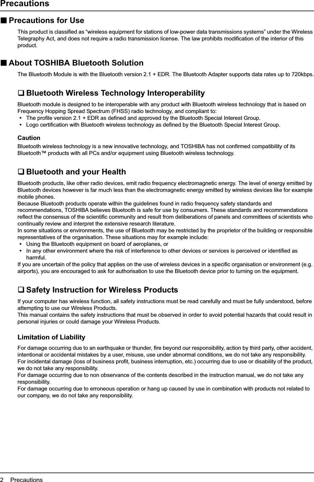 2    PrecautionsPrecautionsPrecautions for UseThis product is classified as “wireless equipment for stations of low-power data transmissions systems” under the Wireless Telegraphy Act, and does not require a radio transmission license. The law prohibits modification of the interior of this product.About TOSHIBA Bluetooth SolutionThe Bluetooth Module is with the Bluetooth version 2.1 + EDR. The Bluetooth Adapter supports data rates up to 720kbps.Bluetooth Wireless Technology InteroperabilityBluetooth module is designed to be interoperable with any product with Bluetooth wireless technology that is based on Frequency Hopping Spread Spectrum (FHSS) radio technology, and compliant to:yThe profile version 2.1 + EDR as defined and approved by the Bluetooth Special Interest Group.yLogo certification with Bluetooth wireless technology as defined by the Bluetooth Special Interest Group.CautionBluetooth wireless technology is a new innovative technology, and TOSHIBA has not confirmed compatibility of its Bluetooth™ products with all PCs and/or equipment using Bluetooth wireless technology.Bluetooth and your HealthBluetooth products, like other radio devices, emit radio frequency electromagnetic energy. The level of energy emitted by Bluetooth devices however is far much less than the electromagnetic energy emitted by wireless devices like for example mobile phones.Because Bluetooth products operate within the guidelines found in radio frequency safety standards and recommendations, TOSHIBA believes Bluetooth is safe for use by consumers. These standards and recommendations reflect the consensus of the scientific community and result from deliberations of panels and committees of scientists who continually review and interpret the extensive research literature.In some situations or environments, the use of Bluetooth may be restricted by the proprietor of the building or responsible representatives of the organisation. These situations may for example include:yUsing the Bluetooth equipment on board of aeroplanes, oryIn any other environment where the risk of interference to other devices or services is perceived or identified as harmful.If you are uncertain of the policy that applies on the use of wireless devices in a specific organisation or environment (e.g. airports), you are encouraged to ask for authorisation to use the Bluetooth device prior to turning on the equipment.Safety Instruction for Wireless ProductsIf your computer has wireless function, all safety instructions must be read carefully and must be fully understood, before attempting to use our Wireless Products.This manual contains the safety instructions that must be observed in order to avoid potential hazards that could result in personal injuries or could damage your Wireless Products.Limitation of LiabilityFor damage occurring due to an earthquake or thunder, fire beyond our responsibility, action by third party, other accident, intentional or accidental mistakes by a user, misuse, use under abnormal conditions, we do not take any responsibility.For incidental damage (loss of business profit, business interruption, etc.) occurring due to use or disability of the product, we do not take any responsibility.For damage occurring due to non observance of the contents described in the instruction manual, we do not take any responsibility.For damage occurring due to erroneous operation or hang up caused by use in combination with products not related to our company, we do not take any responsibility.