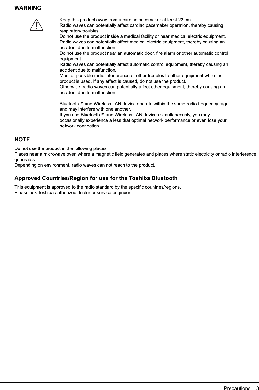 Precautions    3WARNINGNOTEDo not use the product in the following places:Places near a microwave oven where a magnetic field generates and places where static electricity or radio interference generates.Depending on environment, radio waves can not reach to the product.Approved Countries/Region for use for the Toshiba BluetoothThis equipment is approved to the radio standard by the specific countries/regions.Please ask Toshiba authorized dealer or service engineer.Keep this product away from a cardiac pacemaker at least 22 cm.Radio waves can potentially affect cardiac pacemaker operation, thereby causing respiratory troubles.Do not use the product inside a medical facility or near medical electric equipment.Radio waves can potentially affect medical electric equipment, thereby causing an accident due to malfunction.Do not use the product near an automatic door, fire alarm or other automatic control equipment.Radio waves can potentially affect automatic control equipment, thereby causing an accident due to malfunction.Monitor possible radio interference or other troubles to other equipment while the product is used. If any effect is caused, do not use the product.Otherwise, radio waves can potentially affect other equipment, thereby causing an accident due to malfunction.Bluetooth™ and Wireless LAN device operate within the same radio frequency rage and may interfere with one another.If you use Bluetooth™ and Wireless LAN devices simultaneously, you may occasionally experience a less that optimal network performance or even lose your network connection.