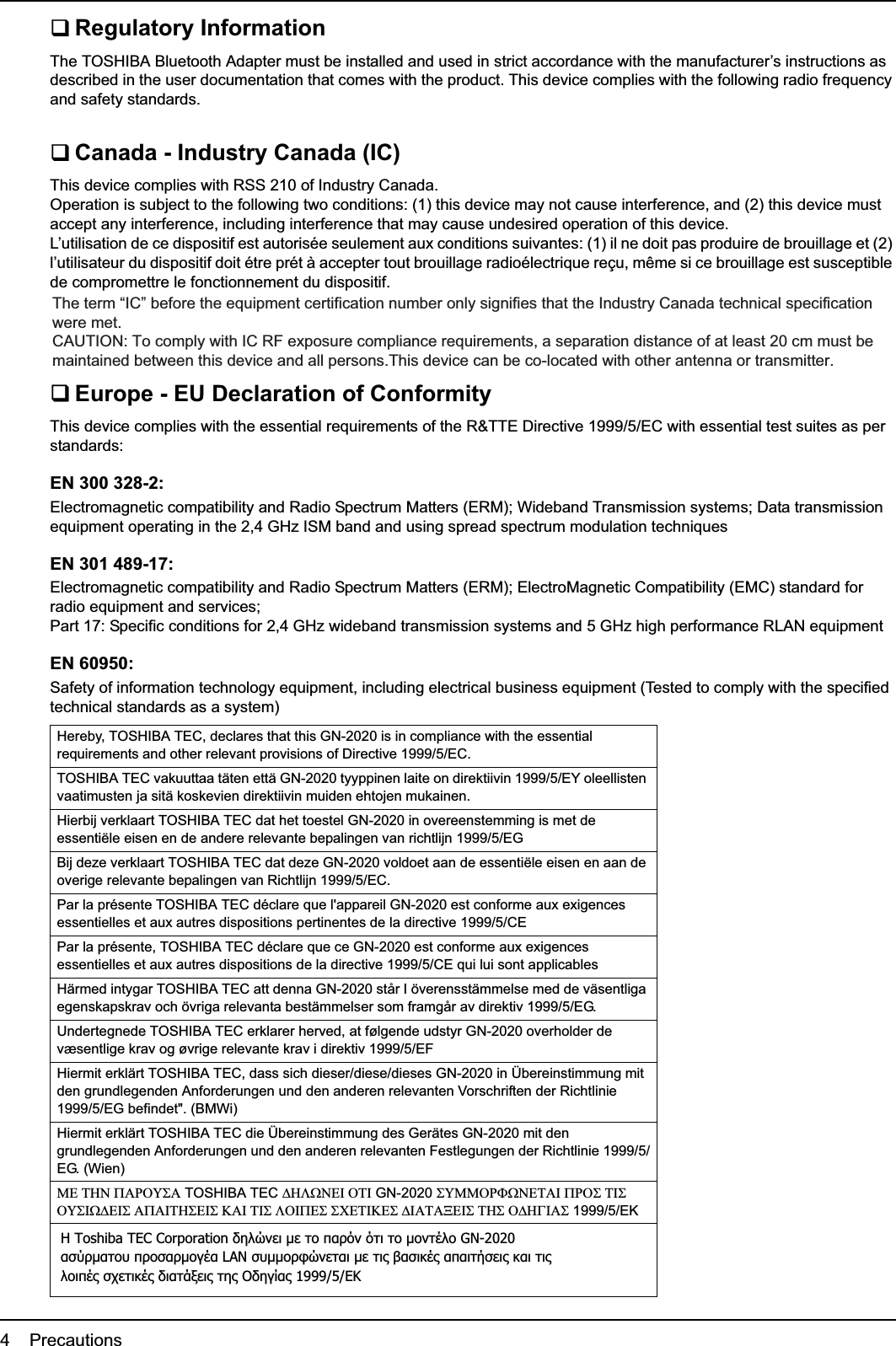 4    PrecautionsRegulatory InformationThe TOSHIBA Bluetooth Adapter must be installed and used in strict accordance with the manufacturer’s instructions as described in the user documentation that comes with the product. This device complies with the following radio frequency and safety standards.Canada - Industry Canada (IC)This device complies with RSS 210 of Industry Canada.Operation is subject to the following two conditions: (1) this device may not cause interference, and (2) this device must accept any interference, including interference that may cause undesired operation of this device.L’utilisation de ce dispositif est autorisée seulement aux conditions suivantes: (1) il ne doit pas produire de brouillage et (2) l’utilisateur du dispositif doit étre prét à accepter tout brouillage radioélectrique reçu, même si ce brouillage est susceptible de compromettre le fonctionnement du dispositif.The term “IC” before the equipment certification number only signifies that the Industry Canada technical specification were met.Europe - EU Declaration of ConformityThis device complies with the essential requirements of the R&amp;TTE Directive 1999/5/EC with essential test suites as per standards:EN 300 328-2:Electromagnetic compatibility and Radio Spectrum Matters (ERM); Wideband Transmission systems; Data transmission equipment operating in the 2,4 GHz ISM band and using spread spectrum modulation techniquesEN 301 489-17:Electromagnetic compatibility and Radio Spectrum Matters (ERM); ElectroMagnetic Compatibility (EMC) standard for radio equipment and services; Part 17: Specific conditions for 2,4 GHz wideband transmission systems and 5 GHz high performance RLAN equipmentEN 60950:Safety of information technology equipment, including electrical business equipment (Tested to comply with the specified technical standards as a system)Hereby, TOSHIBA TEC, declares that this GN-2020 is in compliance with the essential requirements and other relevant provisions of Directive 1999/5/EC.TOSHIBA TEC vakuuttaa täten että GN-2020 tyyppinen laite on direktiivin 1999/5/EY oleellisten vaatimusten ja sitä koskevien direktiivin muiden ehtojen mukainen.Hierbij verklaart TOSHIBA TEC dat het toestel GN-2020 in overeenstemming is met de essentiële eisen en de andere relevante bepalingen van richtlijn 1999/5/EGBij deze verklaart TOSHIBA TEC dat deze GN-2020 voldoet aan de essentiële eisen en aan de overige relevante bepalingen van Richtlijn 1999/5/EC.Par la présente TOSHIBA TEC déclare que l&apos;appareil GN-2020 est conforme aux exigences essentielles et aux autres dispositions pertinentes de la directive 1999/5/CEPar la présente, TOSHIBA TEC déclare que ce GN-2020 est conforme aux exigences essentielles et aux autres dispositions de la directive 1999/5/CE qui lui sont applicablesHärmed intygar TOSHIBA TEC att denna GN-2020 står I överensstämmelse med de väsentliga egenskapskrav och övriga relevanta bestämmelser som framgår av direktiv 1999/5/EG.Undertegnede TOSHIBA TEC erklarer herved, at følgende udstyr GN-2020 overholder de væsentlige krav og øvrige relevante krav i direktiv 1999/5/EFHiermit erklärt TOSHIBA TEC, dass sich dieser/diese/dieses GN-2020 in Übereinstimmung mit den grundlegenden Anforderungen und den anderen relevanten Vorschriften der Richtlinie 1999/5/EG befindet&quot;. (BMWi)Hiermit erklärt TOSHIBA TEC die Übereinstimmung des Gerätes GN-2020 mit den grundlegenden Anforderungen und den anderen relevanten Festlegungen der Richtlinie 1999/5/EG. (Wien)0(7+13$5286$ TOSHIBA TEC &apos;+/:1(,27, GN-2020 680025):1(7$,35267,6286,:&apos;(,6$3$,7+6(,6.$,7,6/2,3(66&amp;(7,.(6&apos;,$7$;(,67+62&apos;+*,$61999/5/EKƬ Toshiba TEC Corporation įǆǊǙǌİǈ μİ Ĳǎ ȺĮǏǗǌ ǗĲǈ Ĳǎ μǎǌĲƿǊǎ GN-2020ĮıǘǏμĮĲǎǑ ȺǏǎıĮǏμǎǄƿĮ LAN ıǑμμǎǏĳǙǌİĲĮǈ μİ Ĳǈǐ ǃĮıǈǉƿǐ ĮȺĮǈĲǀıİǈǐ ǉĮǈ ĲǈǐǊǎǈȺƿǐ ıǒİĲǈǉƿǐ įǈĮĲƾǍİǈǐ Ĳǆǐ ƳįǆǄǁĮǐ 1999/5/EƮThe term “IC” before the equipment certification number only signifies that the Industry Canada technical specification were met. CAUTION: To comply with IC RF exposure compliance requirements, a separation distance of at least 20 cm must be maintained between this device and all persons.This device can be co-located with other antenna or transmitter.