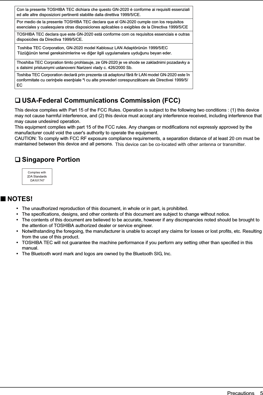 Precautions    5USA-Federal Communications Commission (FCC)This device complies with Part 15 of the FCC Rules. Operation is subject to the following two conditions : (1) this device may not cause harmful interference, and (2) this device must accept any interference received, including interference that may cause undesired operation.This equipment complies with part 15 of the FCC rules. Any changes or modifications not expressly approved by the manufacturer could void the user&apos;s authority to operate the equipment.CAUTION: To comply with FCC RF exposure compliance requirements, a separation distance of at least 20 cm must be maintained between this device and all persons.Singapore PortionNOTES!yThe unauthorized reproduction of this document, in whole or in part, is prohibited.yThe specifications, designs, and other contents of this document are subject to change without notice.yThe contents of this document are believed to be accurate, however if any discrepancies noted should be brought to the attention of TOSHIBA authorized dealer or service engineer.yNotwithstanding the foregoing, the manufacturer is unable to accept any claims for losses or lost profits, etc. Resulting from the use of this product.yTOSHIBA TEC will not guarantee the machine performance if you perform any setting other than specified in this manual.yThe Bluetooth word mark and logos are owned by the Bluetooth SIG, Inc.Con la presente TOSHIBA TEC dichiara che questo GN-2020 è conforme ai requisiti essenziali ed alle altre disposizioni pertinenti stabilite dalla direttiva 1999/5/CE.Por medio de la presente TOSHIBA TEC declara que el GN-2020 cumple con los requisitos esenciales y cualesquiera otras disposiciones aplicables o exigibles de la Directiva 1999/5/CETOSHIBA TEC declara que este GN-2020 está conforme com os requisitos essenciais e outras disposicões da Directiva 1999/5/CE.Thoshiba TEC Corpration timto prohlasuje, ze GN-2020 je ve shode se zakladnimi pozadavky a s dalsimi prislusnymi ustanoveni Narizeni vlady c. 426/2000 Sb.Toshiba TEC Corporation declarã prin prezenta cã adaptorul fãrã fir LAN model GN-2020 este în conformitate cu cerinþele esenþiale ºi cu alte prevederi corespunzãtoare ale Directivei 1999/5/ECToshiba TEC Corporation, GN-2020 model Kablosuz LAN Adaptörünün 1999/5/EC Tüzü÷ünün temel gereksinimlerine ve di÷er ilgili uygulamalara uydu÷unu beyan eder.This device can be co-located with other antenna or transmitter.
