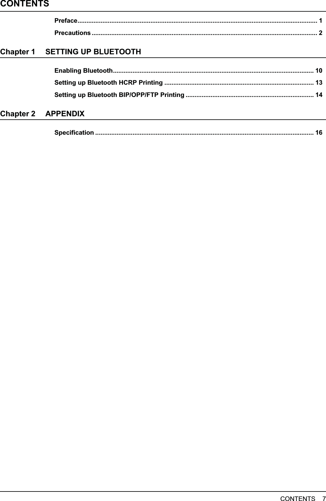 CONTENTS    7CONTENTSPreface....................................................................................................................................... 1Precautions ............................................................................................................................... 2Chapter 1 SETTING UP BLUETOOTHEnabling Bluetooth................................................................................................................. 10Setting up Bluetooth HCRP Printing .................................................................................... 13Setting up Bluetooth BIP/OPP/FTP Printing ........................................................................ 14Chapter 2 APPENDIXSpecification ........................................................................................................................... 16