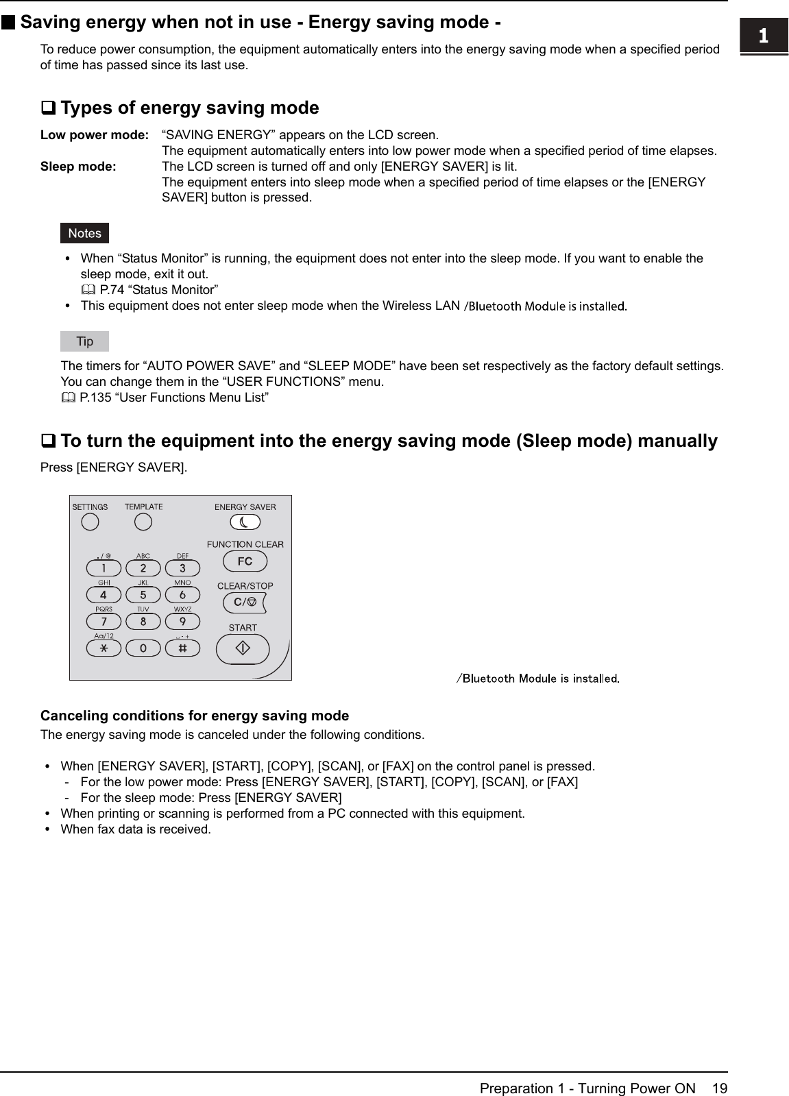 1.PREPARATIONPreparation 1 - Turning Power ON 191 PREPARATIONSaving energy when not in use - Energy saving mode -To reduce power consumption, the equipment automatically enters into the energy saving mode when a specified periodof time has passed since its last use.Types of energy saving modeLow power mode: “SAVING ENERGY” appears on the LCD screen.The equipment automatically enters into low power mode when a specified period of time elapses.Sleep mode: The LCD screen is turned off and only [ENERGY SAVER] is lit.The equipment enters into sleep mode when a specified period of time elapses or the [ENERGYSAVER] button is pressed.When “Status Monitor” is running, the equipment does not enter into the sleep mode. If you want to enable thesleep mode, exit it out.P.74 “Status Monitor”This equipment does not enter sleep mode when the Wireless LAN Module is installed.The timers for “AUTO POWER SAVE” and “SLEEP MODE” have been set respectively as the factory default settings.You can change them in the “USER FUNCTIONS” menu.P.135 “User Functions Menu List”To turn the equipment into the energy saving mode (Sleep mode) manuallyPress [ENERGY SAVER].Canceling conditions for energy saving modeThe energy saving mode is canceled under the following conditions.When [ENERGY SAVER], [START], [COPY], [SCAN], or [FAX] on the control panel is pressed.- For the low power mode: Press [ENERGY SAVER], [START], [COPY], [SCAN], or [FAX]- For the sleep mode: Press [ENERGY SAVER]When printing or scanning is performed from a PC connected with this equipment.When fax data is received.is installed.