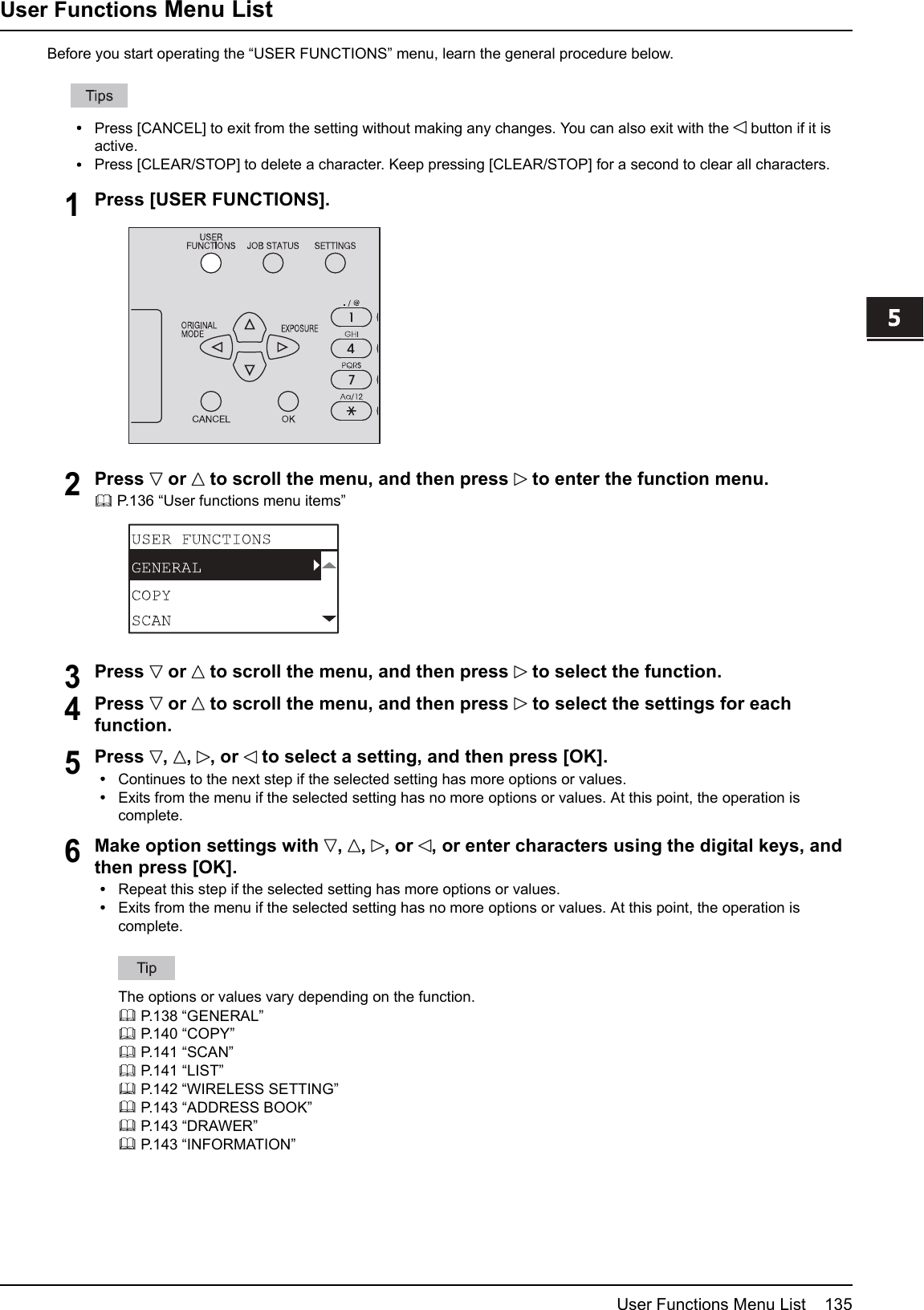 5 VARIOUS FUNCTIONSUser Functions Menu List 135User Functions Menu ListBefore you start operating the “USER FUNCTIONS” menu, learn the general procedure below.Press [CANCEL] to exit from the setting without making any changes. You can also exit with the button if it isactive.Press [CLEAR/STOP] to delete a character. Keep pressing [CLEAR/STOP] for a second to clear all characters.1Press [USER FUNCTIONS].2Press or to scroll the menu, and then press to enter the function menu.P.136 “User functions menu items”3Press or to scroll the menu, and then press to select the function.4Press or to scroll the menu, and then press to select the settings for eachfunction.5Press , , , or to select a setting, and then press [OK].Continues to the next step if the selected setting has more options or values.Exits from the menu if the selected setting has no more options or values. At this point, the operation iscomplete.6Make option settings with , , , or , or enter characters using the digital keys, andthen press [OK].Repeat this step if the selected setting has more options or values.Exits from the menu if the selected setting has no more options or values. At this point, the operation iscomplete.The options or values vary depending on the function.P.138 “GENERAL”P.140 “COPY”P.141 “SCAN”P.141 “LIST”P.142 “WIRELESS SETTING”P.143 “ADDRESS BOOK”P.143 “DRAWER”P.143 “INFORMATION”