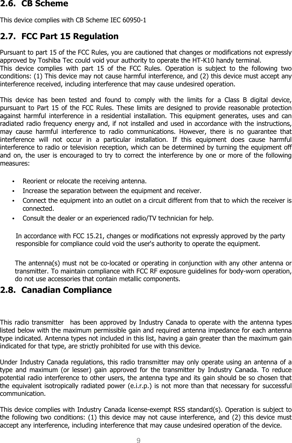 User manual                                                   HANDY TERMINAL 9 2.6. CB Scheme    This device complies with CB Scheme IEC 60950-1  2.7. FCC Part 15 Regulation  Pursuant to part 15 of the FCC Rules, you are cautioned that changes or modifications not expressly approved by Toshiba Tec could void your authority to operate the HT-K10 handy terminal.   This  device  complies  with  part  15  of  the  FCC  Rules.  Operation  is  subject  to  the  following  two conditions: (1) This device may not cause harmful interference, and (2) this device must accept any interference received, including interference that may cause undesired operation.  This  device  has  been  tested  and  found  to  comply  with  the  limits  for  a  Class  B  digital  device, pursuant to Part  15  of  the FCC Rules. These limits are  designed to provide reasonable protection against  harmful interference  in  a  residential  installation. This  equipment  generates,  uses  and can radiated radio frequency energy and, if not installed and used in accordance with the instructions, may  cause  harmful  interference  to  radio  communications.  However,  there  is  no  guarantee  that interference  will  not  occur  in  a  particular  installation.  If  this  equipment  does  cause  harmful interference to radio or television reception, which can be determined by turning the equipment off and on, the user is encouraged to try to correct the  interference by one or more of the following measures:  • Reorient or relocate the receiving antenna. • Increase the separation between the equipment and receiver. • Connect the equipment into an outlet on a circuit different from that to which the receiver is connected. • Consult the dealer or an experienced radio/TV technician for help.  In accordance with FCC 15.21, changes or modifications not expressly approved by the party responsible for compliance could void the user‘s authority to operate the equipment.  The antenna(s) must not be co-located or operating in conjunction with any other antenna or transmitter. To maintain compliance with FCC RF exposure guidelines for body-worn operation, do not use accessories that contain metallic components.   2.8. Canadian Compliance    This radio transmitter    has been approved by Industry Canada to operate with the antenna types listed below with the maximum permissible gain and required antenna impedance for each antenna type indicated. Antenna types not included in this list, having a gain greater than the maximum gain indicated for that type, are strictly prohibited for use with this device.    Under Industry Canada regulations, this radio transmitter may only operate using an antenna of a type  and  maximum  (or  lesser)  gain  approved  for  the  transmitter  by  Industry  Canada.  To  reduce potential radio interference to other users, the antenna type and its gain should be so chosen that the equivalent isotropically radiated power (e.i.r.p.) is not more than that necessary for successful communication.    This device complies with Industry Canada license-exempt RSS standard(s). Operation is subject to the following two conditions: (1) this device may not cause interference, and (2) this device must accept any interference, including interference that may cause undesired operation of the device.   