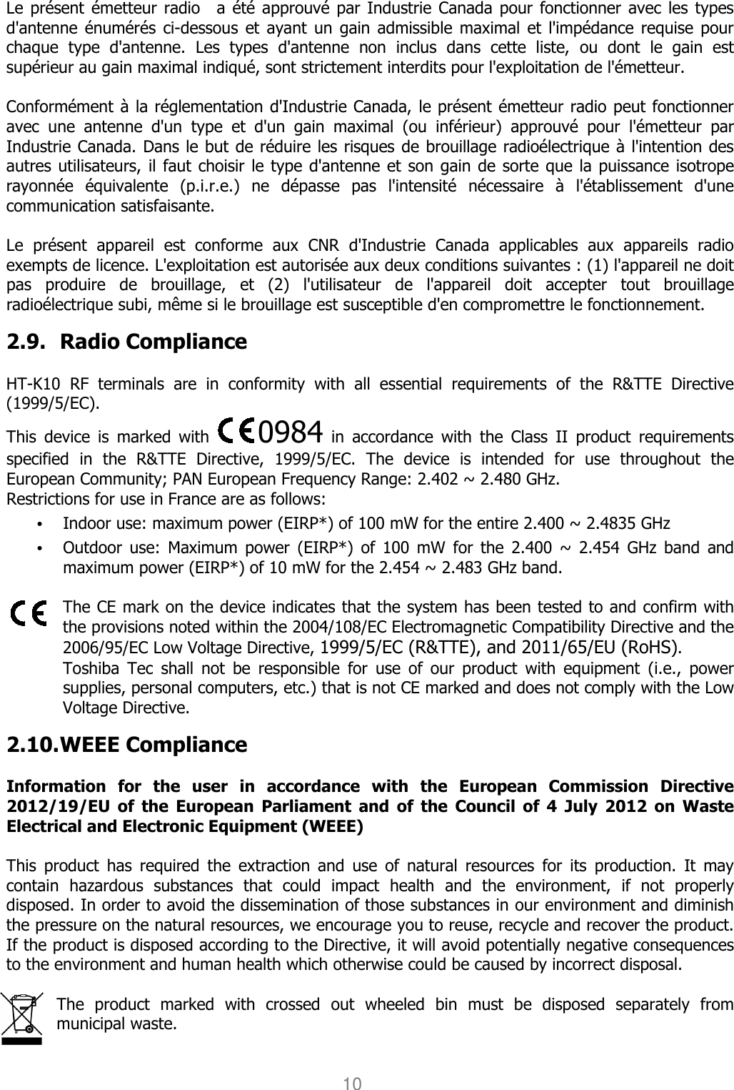 User manual                                                   HANDY TERMINAL 10  Le présent émetteur  radio    a  été  approuvé par Industrie Canada pour fonctionner avec les  types d&apos;antenne énumérés ci-dessous et  ayant un  gain admissible  maximal et  l&apos;impédance  requise  pour chaque  type  d&apos;antenne.  Les  types  d&apos;antenne  non  inclus  dans  cette  liste,  ou  dont  le  gain  est supérieur au gain maximal indiqué, sont strictement interdits pour l&apos;exploitation de l&apos;émetteur.    Conformément à la réglementation d&apos;Industrie Canada, le présent émetteur radio peut fonctionner avec  une  antenne  d&apos;un  type  et  d&apos;un  gain  maximal  (ou  inférieur)  approuvé  pour  l&apos;émetteur  par Industrie Canada. Dans le but de réduire les risques de brouillage radioélectrique à l&apos;intention des autres utilisateurs, il  faut choisir le type  d&apos;antenne et son gain de sorte que la puissance isotrope rayonnée  équivalente  (p.i.r.e.)  ne  dépasse  pas  l&apos;intensité  nécessaire  à  l&apos;établissement  d&apos;une communication satisfaisante.    Le  présent  appareil  est  conforme  aux  CNR  d&apos;Industrie  Canada  applicables  aux  appareils  radio exempts de licence. L&apos;exploitation est autorisée aux deux conditions suivantes : (1) l&apos;appareil ne doit pas  produire  de  brouillage,  et  (2)  l&apos;utilisateur  de  l&apos;appareil  doit  accepter  tout  brouillage radioélectrique subi, même si le brouillage est susceptible d&apos;en compromettre le fonctionnement.    2.9. Radio Compliance  HT-K10  RF  terminals  are  in  conformity  with  all  essential  requirements  of  the  R&amp;TTE  Directive (1999/5/EC).   This  device  is  marked  with           0984  in  accordance  with  the  Class  II  product  requirements specified  in  the  R&amp;TTE  Directive,  1999/5/EC.  The  device  is  intended  for  use  throughout  the European Community; PAN European Frequency Range: 2.402 ~ 2.480 GHz.   Restrictions for use in France are as follows: • Indoor use: maximum power (EIRP*) of 100 mW for the entire 2.400 ~ 2.4835 GHz   • Outdoor  use:  Maximum  power  (EIRP*)  of  100  mW  for  the  2.400  ~  2.454  GHz  band  and maximum power (EIRP*) of 10 mW for the 2.454 ~ 2.483 GHz band.    The CE mark on the device indicates that the system has been tested to and confirm with the provisions noted within the 2004/108/EC Electromagnetic Compatibility Directive and the 2006/95/EC Low Voltage Directive, 1999/5/EC (R&amp;TTE), and 2011/65/EU (RoHS). Toshiba  Tec  shall  not  be  responsible  for  use  of  our  product  with  equipment  (i.e.,  power supplies, personal computers, etc.) that is not CE marked and does not comply with the Low Voltage Directive.          2.10. WEEE Compliance  Information  for  the  user  in  accordance  with  the  European  Commission  Directive 2012/19/EU  of  the  European  Parliament  and  of  the  Council  of  4  July  2012  on  Waste Electrical and Electronic Equipment (WEEE)  This  product  has  required  the  extraction  and  use  of  natural  resources  for  its  production.  It  may contain  hazardous  substances  that  could  impact  health  and  the  environment,  if  not  properly disposed. In order to avoid the dissemination of those substances in our environment and diminish the pressure on the natural resources, we encourage you to reuse, recycle and recover the product. If the product is disposed according to the Directive, it will avoid potentially negative consequences to the environment and human health which otherwise could be caused by incorrect disposal.  The  product  marked  with  crossed  out  wheeled  bin  must  be  disposed  separately  from municipal waste.    