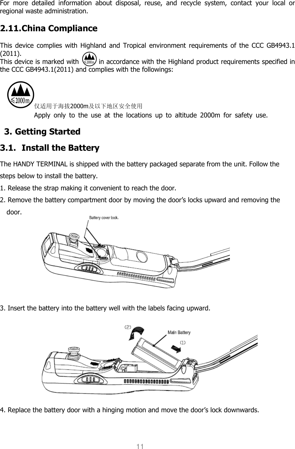 User manual                                                   HANDY TERMINAL 11 For  more  detailed  information  about  disposal,  reuse,  and  recycle  system,  contact  your  local  or regional waste administration.    2.11. China Compliance  This  device  complies  with  Highland and  Tropical  environment  requirements  of  the  CCC GB4943.1 (2011). This device is marked with            in accordance with the Highland product requirements specified in the CCC GB4943.1(2011) and complies with the followings:  仅适用于海拔2000m及以下地区安全使用 Apply  only  to  the  use  at  the  locations  up  to  altitude  2000m  for  safety  use. 3. Getting Started  3.1. Install the Battery  The HANDY TERMINAL is shipped with the battery packaged separate from the unit. Follow the steps below to install the battery. 1. Release the strap making it convenient to reach the door. 2. Remove the battery compartment door by moving the door’s locks upward and removing the door.          3. Insert the battery into the battery well with the labels facing upward.  4. Replace the battery door with a hinging motion and move the door’s lock downwards. 