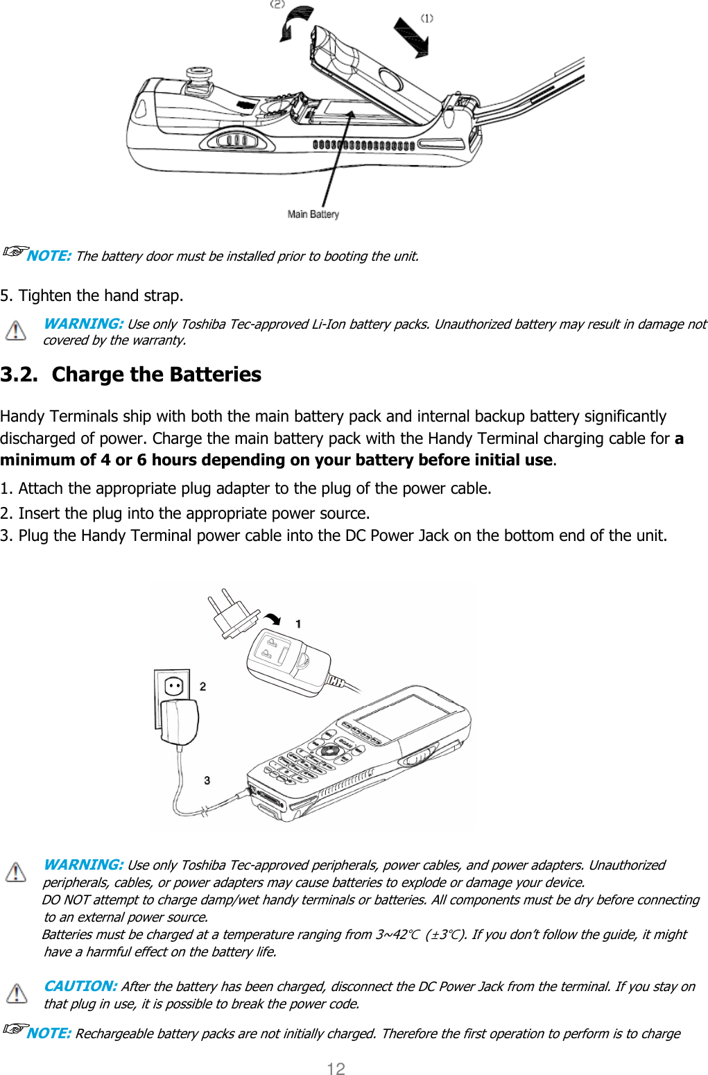 User manual                                                   HANDY TERMINAL 12  ☞☞☞☞NOTE: The battery door must be installed prior to booting the unit. 5. Tighten the hand strap. WARNING: Use only Toshiba Tec-approved Li-Ion battery packs. Unauthorized battery may result in damage not covered by the warranty.  3.2. Charge the Batteries  Handy Terminals ship with both the main battery pack and internal backup battery significantly discharged of power. Charge the main battery pack with the Handy Terminal charging cable for a minimum of 4 or 6 hours depending on your battery before initial use.  1. Attach the appropriate plug adapter to the plug of the power cable.  2. Insert the plug into the appropriate power source. 3. Plug the Handy Terminal power cable into the DC Power Jack on the bottom end of the unit.               WARNING: Use only Toshiba Tec-approved peripherals, power cables, and power adapters. Unauthorized peripherals, cables, or power adapters may cause batteries to explode or damage your device.   DO NOT attempt to charge damp/wet handy terminals or batteries. All components must be dry before connecting to an external power source.   Batteries must be charged at a temperature ranging from 3~42℃  (±3℃). If you don’t follow the guide, it might have a harmful effect on the battery life.  CAUTION: After the battery has been charged, disconnect the DC Power Jack from the terminal. If you stay on that plug in use, it is possible to break the power code. ☞☞☞☞NOTE: Rechargeable battery packs are not initially charged. Therefore the first operation to perform is to charge 