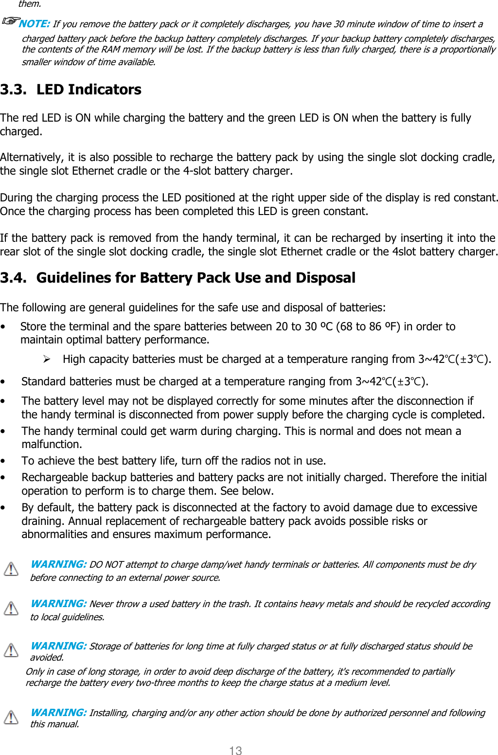 User manual                                                   HANDY TERMINAL 13 them.  ☞☞☞☞NOTE: If you remove the battery pack or it completely discharges, you have 30 minute window of time to insert a charged battery pack before the backup battery completely discharges. If your backup battery completely discharges,   the contents of the RAM memory will be lost. If the backup battery is less than fully charged, there is a proportionally smaller window of time available.  3.3. LED Indicators  The red LED is ON while charging the battery and the green LED is ON when the battery is fully charged.    Alternatively, it is also possible to recharge the battery pack by using the single slot docking cradle, the single slot Ethernet cradle or the 4-slot battery charger.  During the charging process the LED positioned at the right upper side of the display is red constant. Once the charging process has been completed this LED is green constant.  If the battery pack is removed from the handy terminal, it can be recharged by inserting it into the rear slot of the single slot docking cradle, the single slot Ethernet cradle or the 4slot battery charger.    3.4. Guidelines for Battery Pack Use and Disposal  The following are general guidelines for the safe use and disposal of batteries: • Store the terminal and the spare batteries between 20 to 30 ºC (68 to 86 ºF) in order to maintain optimal battery performance.    High capacity batteries must be charged at a temperature ranging from 3~42℃(±3℃). • Standard batteries must be charged at a temperature ranging from 3~42℃(±3℃). • The battery level may not be displayed correctly for some minutes after the disconnection if the handy terminal is disconnected from power supply before the charging cycle is completed.   • The handy terminal could get warm during charging. This is normal and does not mean a malfunction. • To achieve the best battery life, turn off the radios not in use. • Rechargeable backup batteries and battery packs are not initially charged. Therefore the initial operation to perform is to charge them. See below. • By default, the battery pack is disconnected at the factory to avoid damage due to excessive draining. Annual replacement of rechargeable battery pack avoids possible risks or abnormalities and ensures maximum performance.  WARNING: DO NOT attempt to charge damp/wet handy terminals or batteries. All components must be dry before connecting to an external power source.  WARNING: Never throw a used battery in the trash. It contains heavy metals and should be recycled according to local guidelines.  WARNING: Storage of batteries for long time at fully charged status or at fully discharged status should be avoided. Only in case of long storage, in order to avoid deep discharge of the battery, it&apos;s recommended to partially recharge the battery every two-three months to keep the charge status at a medium level.   WARNING: Installing, charging and/or any other action should be done by authorized personnel and following this manual. 