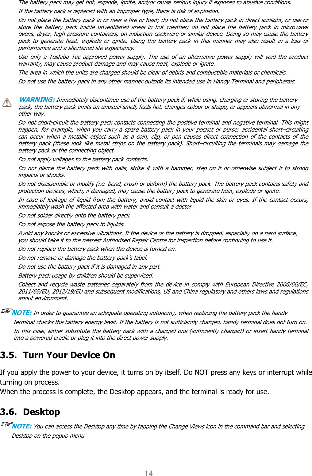 User manual                                                   HANDY TERMINAL 14 The battery pack may get hot, explode, ignite, and/or cause serious injury if exposed to abusive conditions. If the battery pack is replaced with an improper type, there is risk of explosion. Do not place the battery pack in or near a fire or heat; do not place the battery pack in direct sunlight, or use or store  the  battery  pack  inside  unventilated  areas  in  hot  weather;  do  not  place  the  battery  pack  in  microwave ovens, dryer, high pressure containers, on induction cookware or similar device. Doing so may cause the battery pack  to  generate  heat,  explode  or  ignite.  Using  the  battery  pack  in  this  manner  may  also  result  in  a  loss  of performance and a shortened life expectancy. Use only  a  Toshiba Tec  approved  power supply. The use of  an  alternative  power supply  will  void the  product warranty, may cause product damage and may cause heat, explode or ignite. The area in which the units are charged should be clear of debris and combustible materials or chemicals. Do not use the battery pack in any other manner outside its intended use in Handy Terminal and peripherals.    WARNING: Immediately discontinue use of the battery pack if, while using, charging or storing the battery pack, the battery pack emits an unusual smell, feels hot, changes colour or shape, or appears abnormal in any other way. Do not short-circuit the battery pack contacts connecting the positive terminal and negative terminal. This might happen, for  example, when you carry a spare battery pack in your pocket or purse; accidental short–circuiting can  occur  when  a metallic  object  such  as  a  coin,  clip,  or  pen  causes  direct  connection  of  the  contacts  of  the battery pack  (these look like metal strips on the battery  pack).  Short–circuiting the  terminals may damage the battery pack or the connecting object. Do not apply voltages to the battery pack contacts. Do not pierce the battery pack with nails, strike it with a  hammer, step on  it or otherwise subject it to strong impacts or shocks. Do not disassemble or modify (i.e. bend, crush or deform) the battery pack. The battery pack contains safety and protection devices, which, if damaged, may cause the battery pack to generate heat, explode or ignite. In case of leakage of liquid from  the battery, avoid contact with liquid the  skin or eyes. If the contact occurs, immediately wash the affected area with water and consult a doctor. Do not solder directly onto the battery pack. Do not expose the battery pack to liquids. Avoid any knocks or excessive vibrations. If the device or the battery is dropped, especially on a hard surface, you should take it to the nearest Authorised Repair Centre for inspection before continuing to use it. Do not replace the battery pack when the device is turned on. Do not remove or damage the battery pack’s label. Do not use the battery pack if it is damaged in any part. Battery pack usage by children should be supervised. Collect and  recycle  waste batteries  separately  from the  device  in  comply with European  Directive 2006/66/EC, 2011/65/EU, 2012/19/EU and subsequent modifications, US and China regulatory and others laws and regulations about environment.   ☞☞☞☞NOTE: In order to guarantee an adequate operating autonomy, when replacing the battery pack the handy terminal checks the battery energy level. If the battery is not sufficiently charged, handy terminal does not turn on. In this case, either substitute the battery pack with a charged one (sufficiently charged) or insert handy terminal into a powered cradle or plug it into the direct power supply.  3.5. Turn Your Device On    If you apply the power to your device, it turns on by itself. Do NOT press any keys or interrupt while turning on process.   When the process is complete, the Desktop appears, and the terminal is ready for use.  3.6. Desktop ☞☞☞☞NOTE: You can access the Desktop any time by tapping the Change Views icon in the command bar and selecting Desktop on the popup menu 