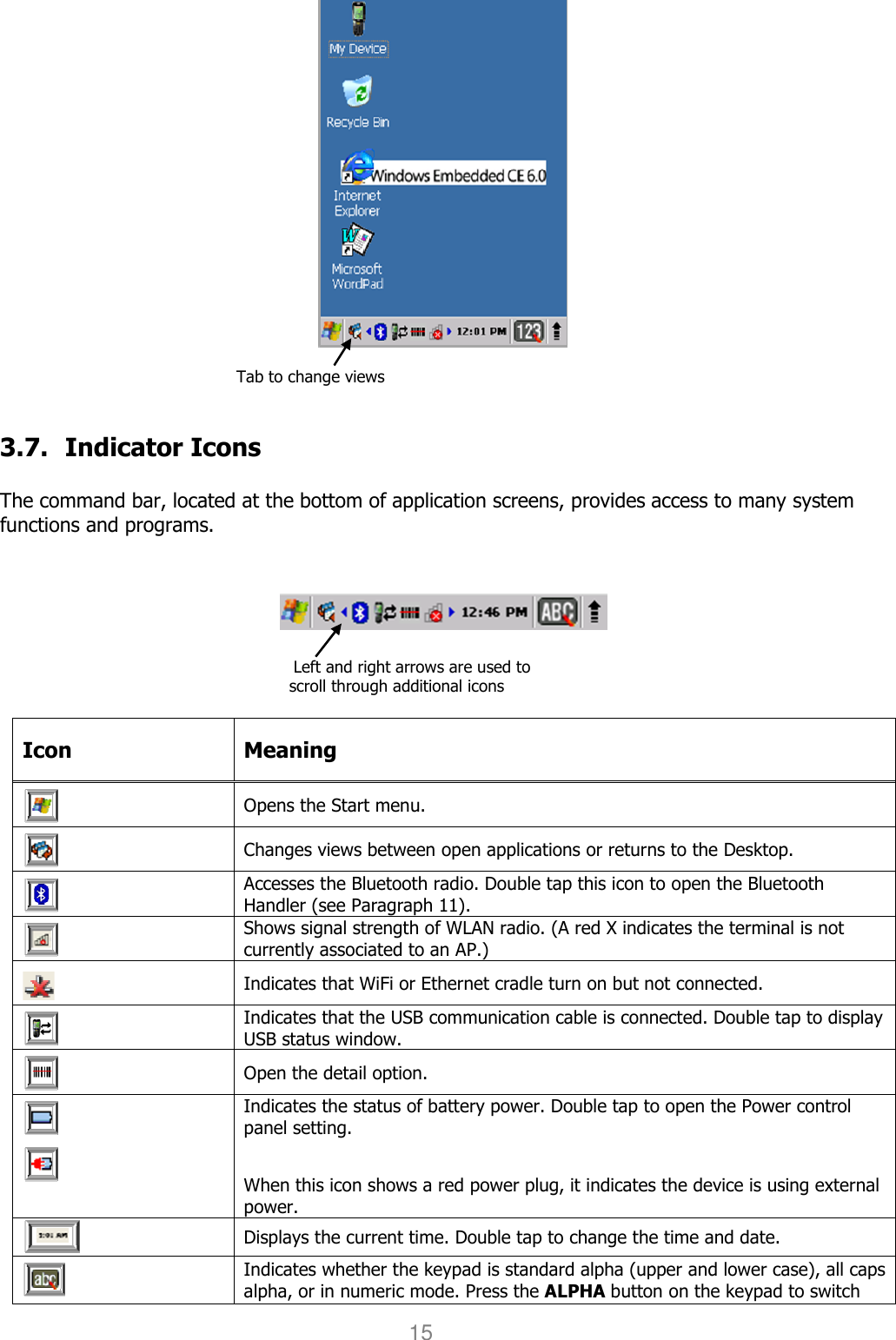 User manual                                                   HANDY TERMINAL 15                                                            Tab to change views   3.7. Indicator Icons  The command bar, located at the bottom of application screens, provides access to many system functions and programs.                                                                             Left and right arrows are used to scroll through additional icons  Icon  Meaning  Opens the Start menu.  Changes views between open applications or returns to the Desktop.  Accesses the Bluetooth radio. Double tap this icon to open the Bluetooth Handler (see Paragraph 11).  Shows signal strength of WLAN radio. (A red X indicates the terminal is not currently associated to an AP.)  Indicates that WiFi or Ethernet cradle turn on but not connected.  Indicates that the USB communication cable is connected. Double tap to display USB status window.  Open the detail option.    Indicates the status of battery power. Double tap to open the Power control panel setting.   When this icon shows a red power plug, it indicates the device is using external power.  Displays the current time. Double tap to change the time and date.   Indicates whether the keypad is standard alpha (upper and lower case), all caps alpha, or in numeric mode. Press the ALPHA button on the keypad to switch 