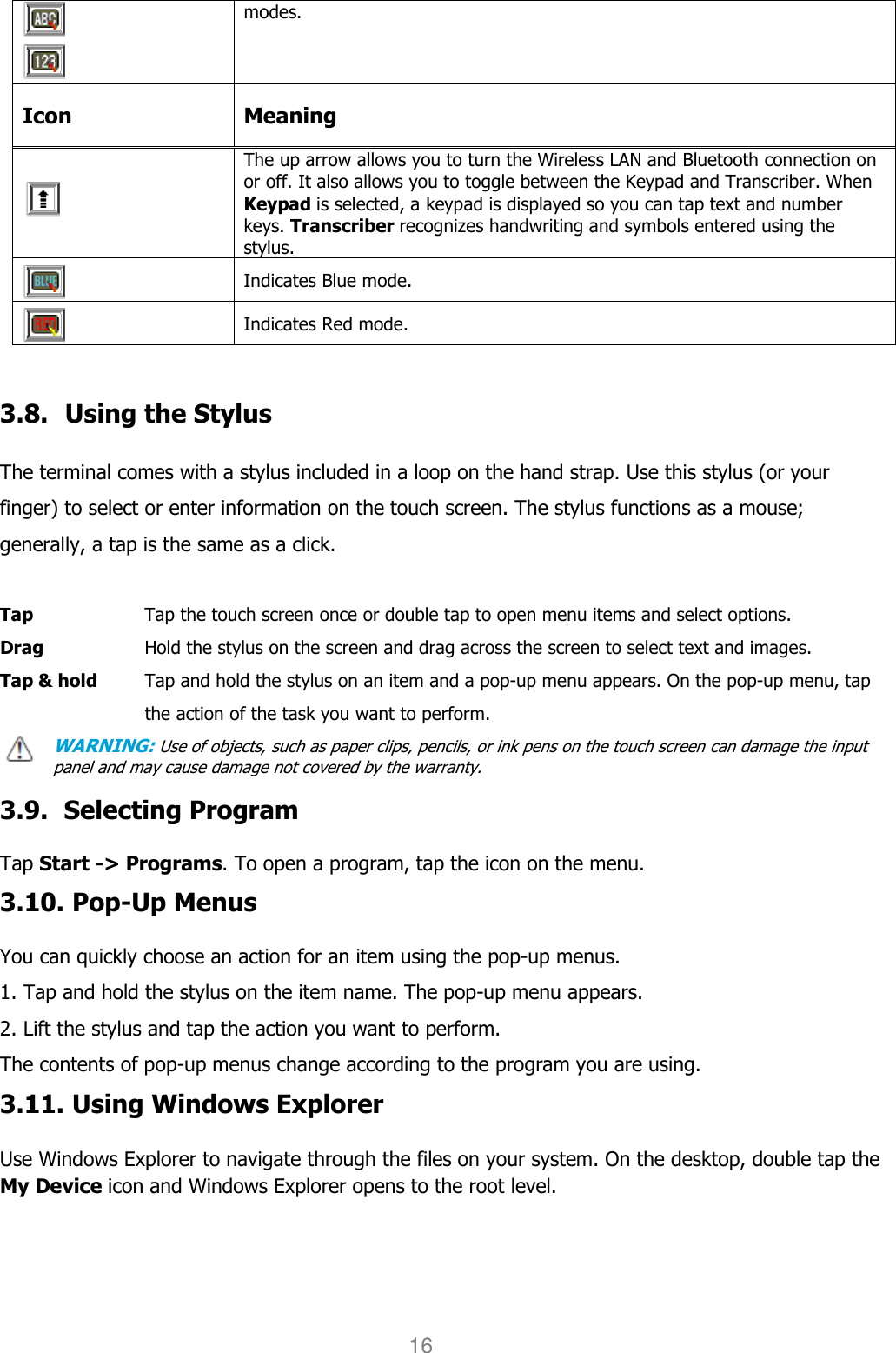 User manual                                                   HANDY TERMINAL 16    modes. Icon  Meaning  The up arrow allows you to turn the Wireless LAN and Bluetooth connection on or off. It also allows you to toggle between the Keypad and Transcriber. When Keypad is selected, a keypad is displayed so you can tap text and number keys. Transcriber recognizes handwriting and symbols entered using the stylus.  Indicates Blue mode.  Indicates Red mode.    3.8. Using the Stylus  The terminal comes with a stylus included in a loop on the hand strap. Use this stylus (or your finger) to select or enter information on the touch screen. The stylus functions as a mouse; generally, a tap is the same as a click.  Tap      Tap the touch screen once or double tap to open menu items and select options. Drag      Hold the stylus on the screen and drag across the screen to select text and images. Tap &amp; hold    Tap and hold the stylus on an item and a pop-up menu appears. On the pop-up menu, tap the action of the task you want to perform. WARNING: Use of objects, such as paper clips, pencils, or ink pens on the touch screen can damage the input panel and may cause damage not covered by the warranty.  3.9. Selecting Program  Tap Start -&gt; Programs. To open a program, tap the icon on the menu. 3.10. Pop-Up Menus  You can quickly choose an action for an item using the pop-up menus. 1. Tap and hold the stylus on the item name. The pop-up menu appears. 2. Lift the stylus and tap the action you want to perform. The contents of pop-up menus change according to the program you are using. 3.11. Using Windows Explorer  Use Windows Explorer to navigate through the files on your system. On the desktop, double tap the My Device icon and Windows Explorer opens to the root level. 