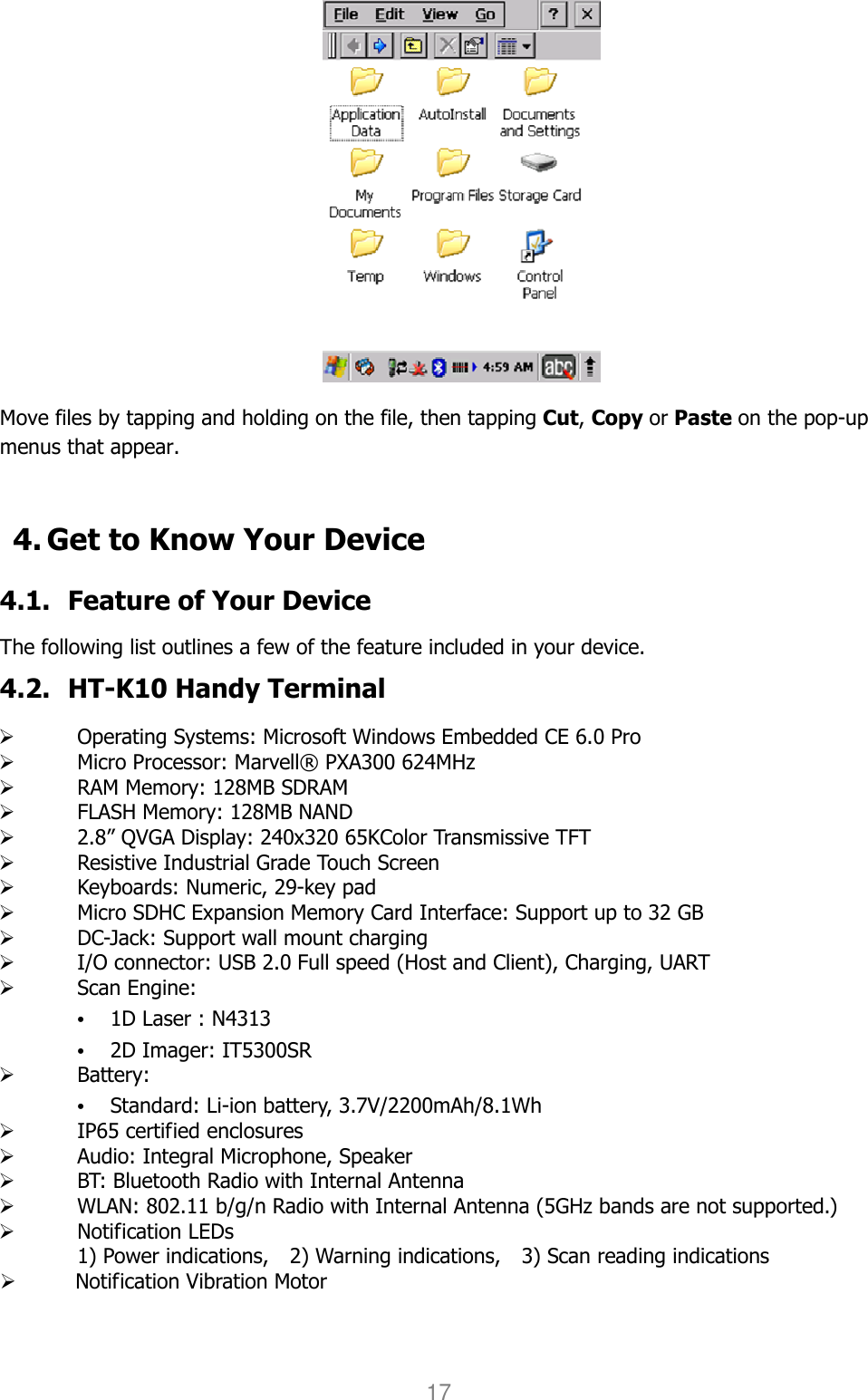 User manual                                                   HANDY TERMINAL 17  Move files by tapping and holding on the file, then tapping Cut, Copy or Paste on the pop-up menus that appear.   4. Get to Know Your Device  4.1. Feature of Your Device  The following list outlines a few of the feature included in your device.   4.2. HT-K10 Handy Terminal     Operating Systems: Microsoft Windows Embedded CE 6.0 Pro    Micro Processor: Marvell® PXA300 624MHz    RAM Memory: 128MB SDRAM      FLASH Memory: 128MB NAND    2.8” QVGA Display: 240x320 65KColor Transmissive TFT    Resistive Industrial Grade Touch Screen    Keyboards: Numeric, 29-key pad    Micro SDHC Expansion Memory Card Interface: Support up to 32 GB    DC-Jack: Support wall mount charging    I/O connector: USB 2.0 Full speed (Host and Client), Charging, UART    Scan Engine: • 1D Laser : N4313 • 2D Imager: IT5300SR    Battery: • Standard: Li-ion battery, 3.7V/2200mAh/8.1Wh    IP65 certified enclosures    Audio: Integral Microphone, Speaker    BT: Bluetooth Radio with Internal Antenna    WLAN: 802.11 b/g/n Radio with Internal Antenna (5GHz bands are not supported.)    Notification LEDs 1) Power indications,    2) Warning indications,    3) Scan reading indications  Notification Vibration Motor  