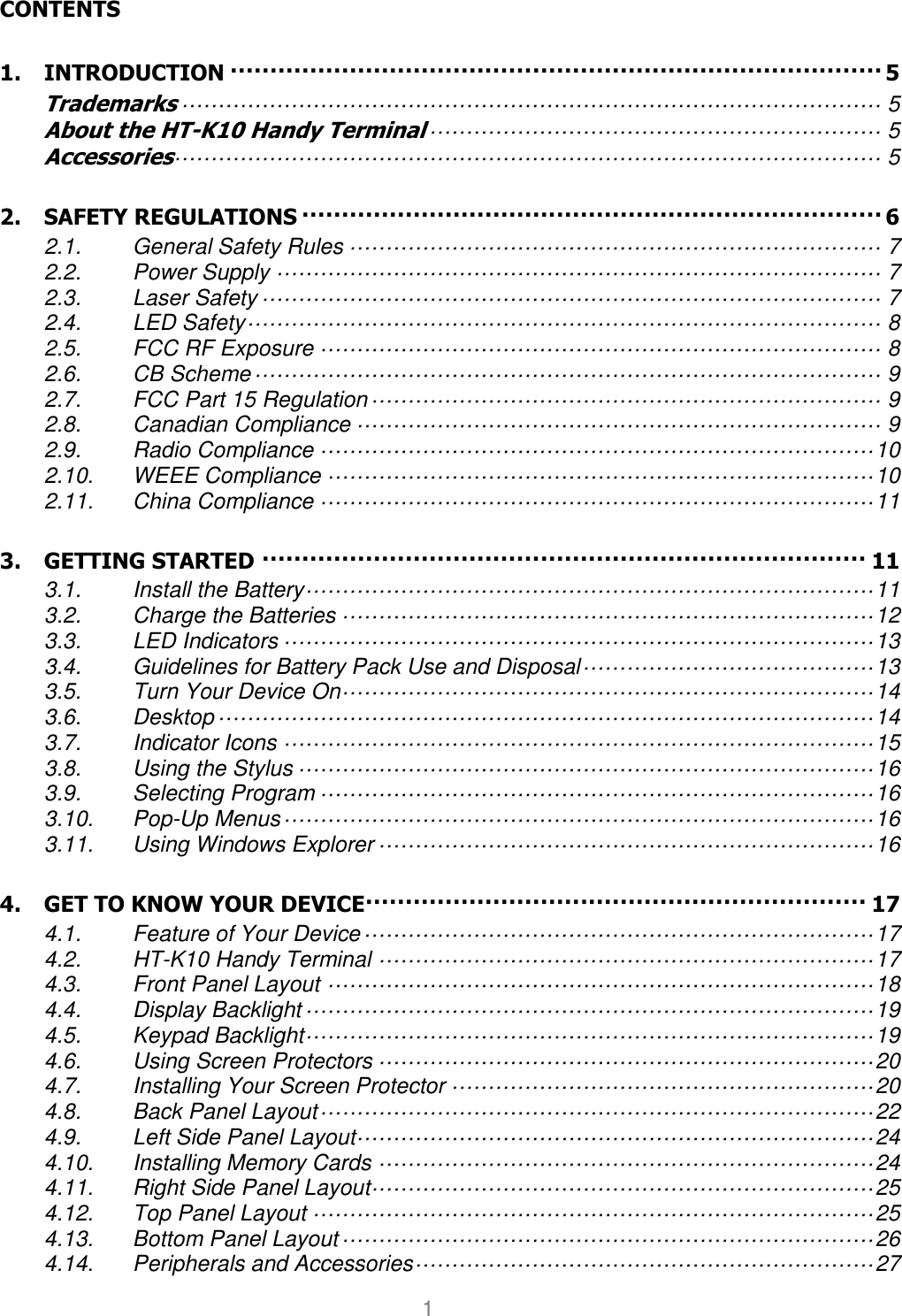User manual                                                   HANDY TERMINAL 1                                                                                                                                                                                                                                                          CONTENTS 1. INTRODUCTION ·················································································· 5 Trademarks ································································································ 5 About the HT-K10 Handy Terminal ······························································ 5 Accessories································································································· 5 2. SAFETY REGULATIONS ········································································· 6 2.1. General Safety Rules ········································································· 7 2.2. Power Supply ··················································································· 7 2.3. Laser Safety ····················································································· 7 2.4. LED Safety ······················································································· 8 2.5. FCC RF Exposure ············································································· 8 2.6. CB Scheme ······················································································ 9 2.7. FCC Part 15 Regulation ······································································ 9 2.8. Canadian Compliance ········································································ 9 2.9. Radio Compliance ············································································ 10 2.10. WEEE Compliance ··········································································· 10 2.11. China Compliance ············································································ 11 3. GETTING STARTED ············································································ 11 3.1. Install the Battery ·············································································· 11 3.2. Charge the Batteries ········································································· 12 3.3. LED Indicators ················································································· 13 3.4. Guidelines for Battery Pack Use and Disposal ········································ 13 3.5. Turn Your Device On ········································································· 14 3.6. Desktop ·························································································· 14 3.7. Indicator Icons ················································································· 15 3.8. Using the Stylus ··············································································· 16 3.9. Selecting Program ············································································ 16 3.10. Pop-Up Menus ················································································· 16 3.11. Using Windows Explorer ···································································· 16 4. GET TO KNOW YOUR DEVICE ······························································· 17 4.1. Feature of Your Device ······································································ 17 4.2. HT-K10 Handy Terminal ···································································· 17 4.3. Front Panel Layout ··········································································· 18 4.4. Display Backlight ·············································································· 19 4.5. Keypad Backlight ·············································································· 19 4.6. Using Screen Protectors ···································································· 20 4.7. Installing Your Screen Protector ·························································· 20 4.8. Back Panel Layout ············································································ 22 4.9. Left Side Panel Layout ······································································· 24 4.10. Installing Memory Cards ···································································· 24 4.11. Right Side Panel Layout····································································· 25 4.12. Top Panel Layout ············································································· 25 4.13. Bottom Panel Layout ········································································· 26 4.14. Peripherals and Accessories ······························································· 27 