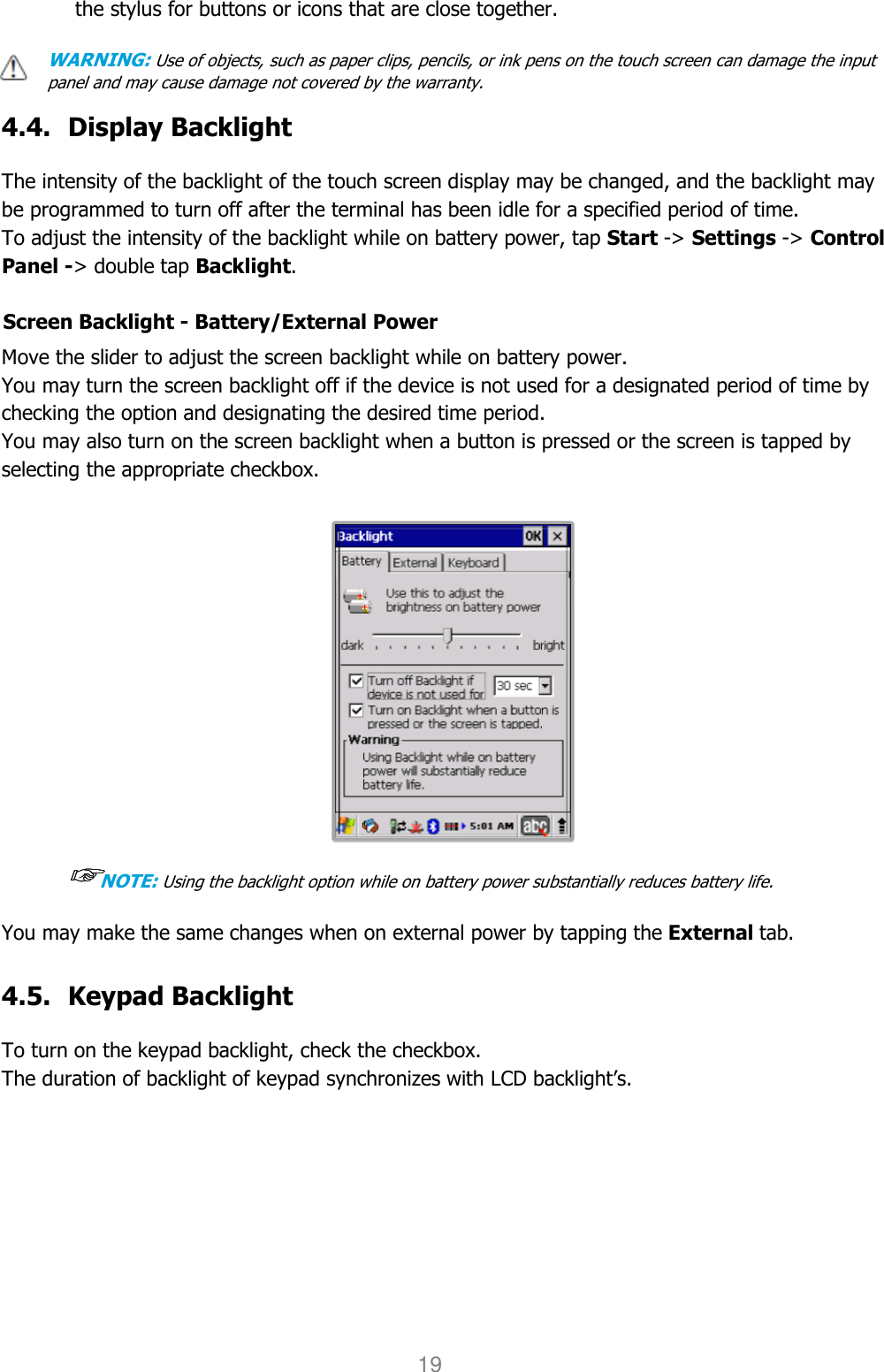 User manual                                                   HANDY TERMINAL 19 the stylus for buttons or icons that are close together.  WARNING: Use of objects, such as paper clips, pencils, or ink pens on the touch screen can damage the input panel and may cause damage not covered by the warranty.  4.4. Display Backlight  The intensity of the backlight of the touch screen display may be changed, and the backlight may be programmed to turn off after the terminal has been idle for a specified period of time. To adjust the intensity of the backlight while on battery power, tap Start -&gt; Settings -&gt; Control Panel -&gt; double tap Backlight.  Screen Backlight - Battery/External Power  Move the slider to adjust the screen backlight while on battery power.  You may turn the screen backlight off if the device is not used for a designated period of time by checking the option and designating the desired time period. You may also turn on the screen backlight when a button is pressed or the screen is tapped by selecting the appropriate checkbox.   ☞☞☞☞NOTE: Using the backlight option while on battery power substantially reduces battery life.  You may make the same changes when on external power by tapping the External tab.   4.5. Keypad Backlight  To turn on the keypad backlight, check the checkbox. The duration of backlight of keypad synchronizes with LCD backlight’s.  