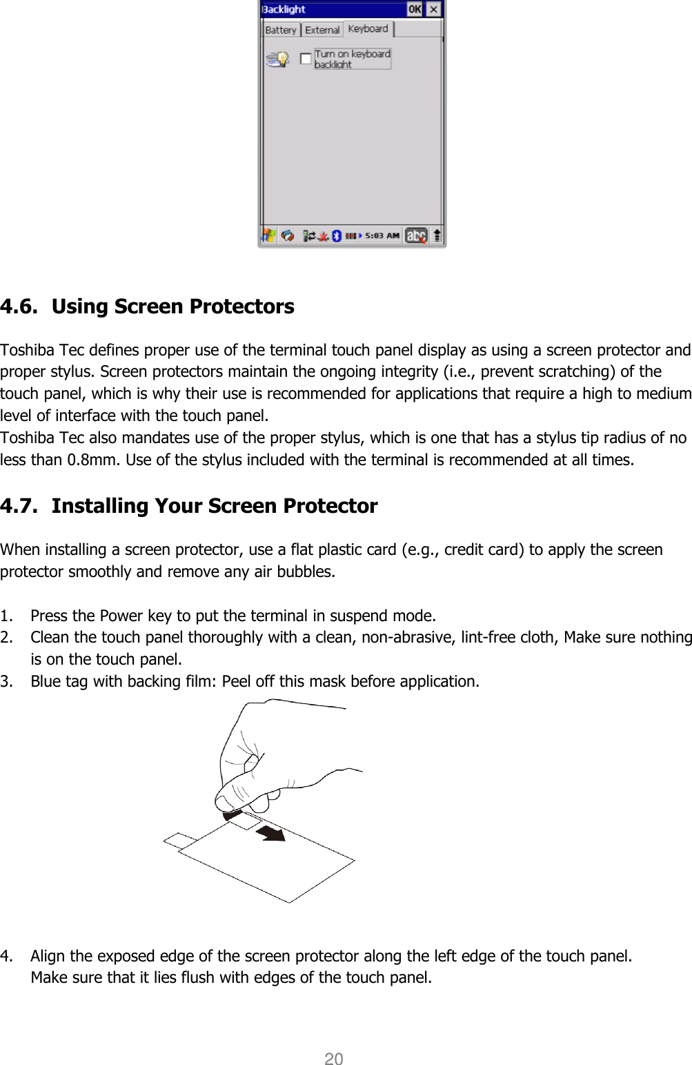 User manual                                                   HANDY TERMINAL 20    4.6. Using Screen Protectors  Toshiba Tec defines proper use of the terminal touch panel display as using a screen protector and proper stylus. Screen protectors maintain the ongoing integrity (i.e., prevent scratching) of the touch panel, which is why their use is recommended for applications that require a high to medium level of interface with the touch panel.   Toshiba Tec also mandates use of the proper stylus, which is one that has a stylus tip radius of no less than 0.8mm. Use of the stylus included with the terminal is recommended at all times.  4.7. Installing Your Screen Protector  When installing a screen protector, use a flat plastic card (e.g., credit card) to apply the screen protector smoothly and remove any air bubbles.    1. Press the Power key to put the terminal in suspend mode.   2. Clean the touch panel thoroughly with a clean, non-abrasive, lint-free cloth, Make sure nothing is on the touch panel.   3. Blue tag with backing film: Peel off this mask before application.                   4. Align the exposed edge of the screen protector along the left edge of the touch panel.   Make sure that it lies flush with edges of the touch panel.    