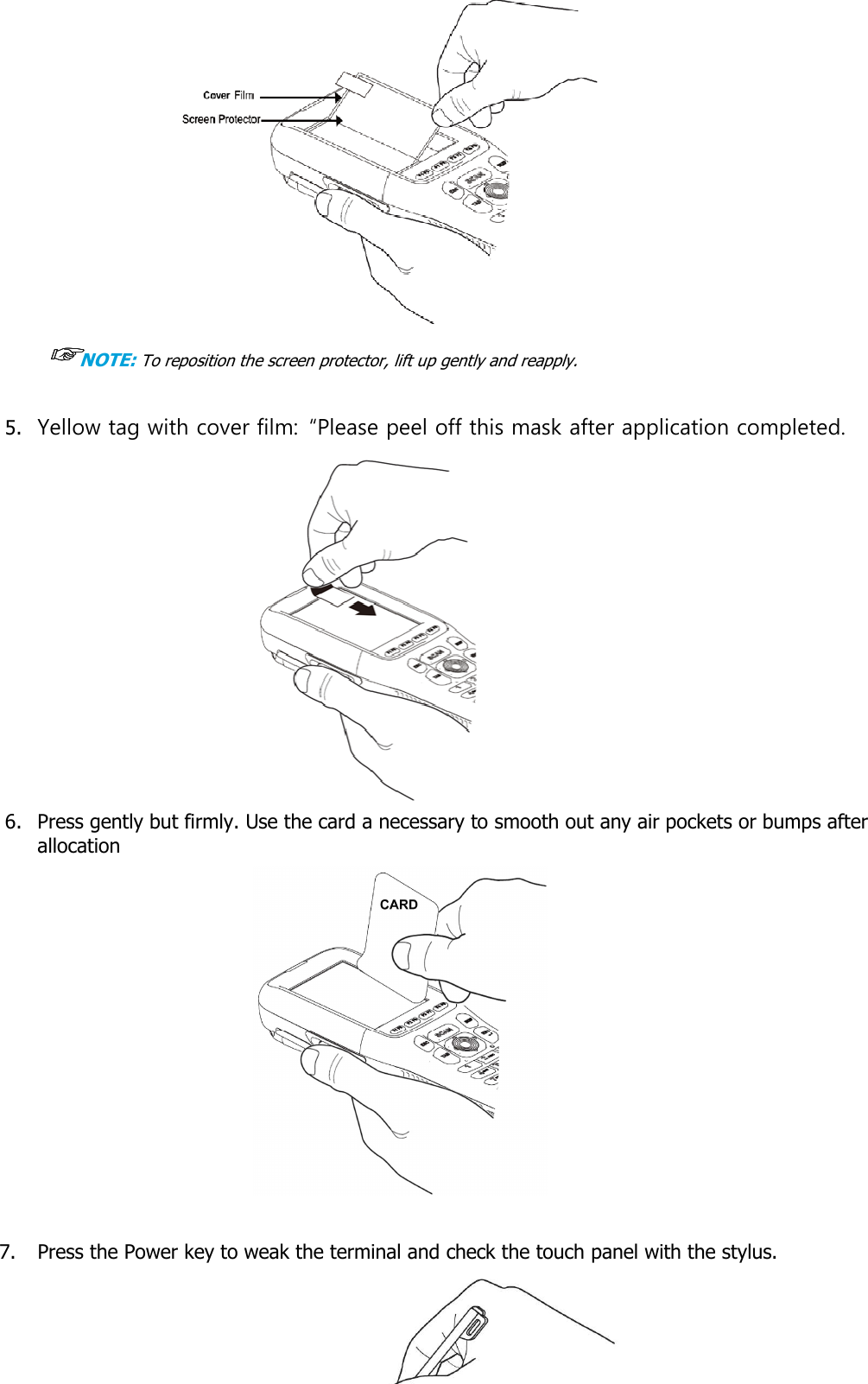 User manual                                                   HANDY TERMINAL 21   ☞☞☞☞NOTE: To reposition the screen protector, lift up gently and reapply.  5. Yellow tag with cover film:  “Please peel off this mask after application completed.  6. Press gently but firmly. Use the card a necessary to smooth out any air pockets or bumps after allocation               7. Press the Power key to weak the terminal and check the touch panel with the stylus.     