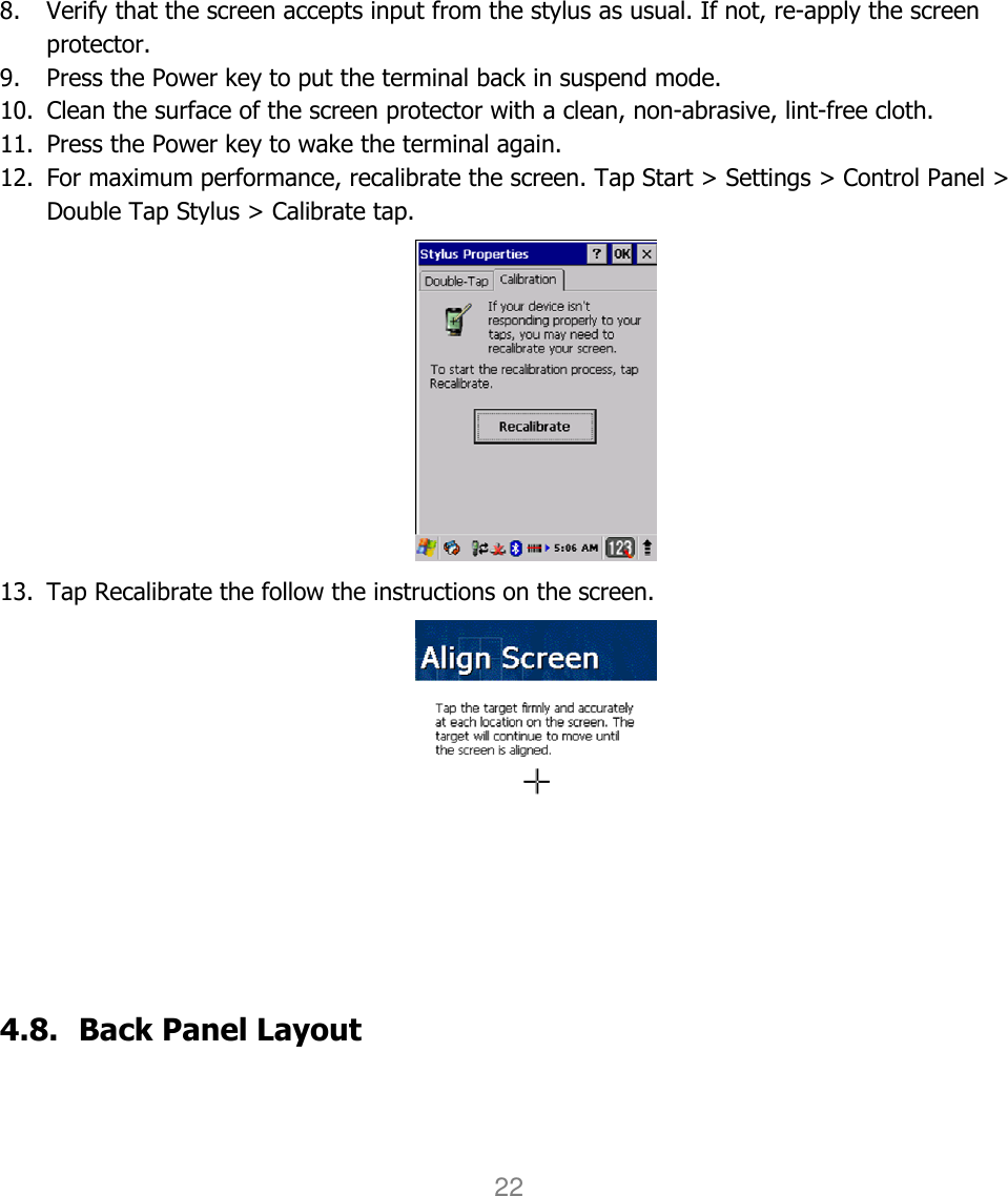 User manual                                                   HANDY TERMINAL 22              8. Verify that the screen accepts input from the stylus as usual. If not, re-apply the screen protector.   9. Press the Power key to put the terminal back in suspend mode.   10. Clean the surface of the screen protector with a clean, non-abrasive, lint-free cloth.   11. Press the Power key to wake the terminal again. 12. For maximum performance, recalibrate the screen. Tap Start &gt; Settings &gt; Control Panel &gt; Double Tap Stylus &gt; Calibrate tap.  13. Tap Recalibrate the follow the instructions on the screen.      4.8. Back Panel Layout  