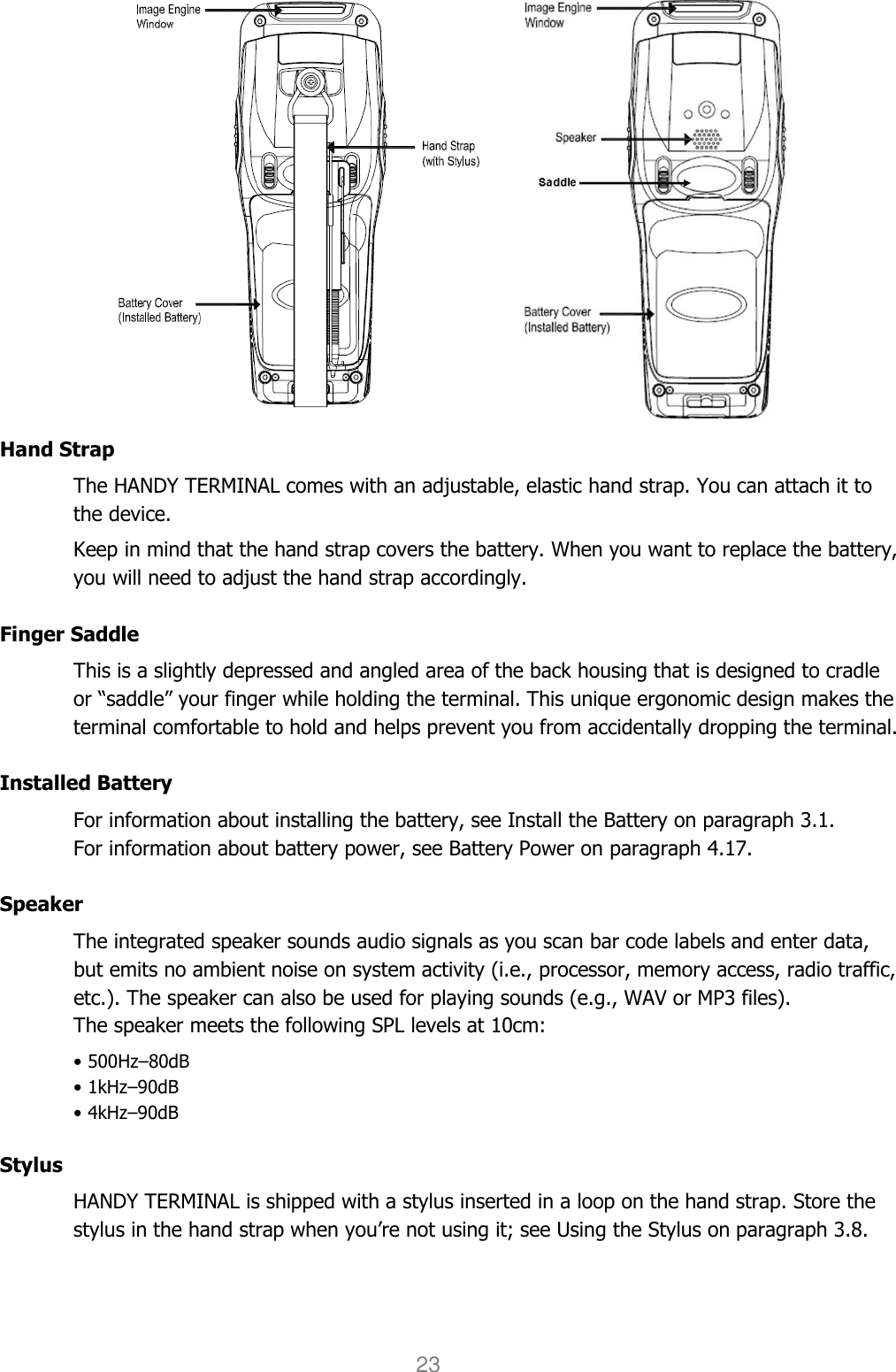 User manual                                                   HANDY TERMINAL 23    Hand Strap The HANDY TERMINAL comes with an adjustable, elastic hand strap. You can attach it to the device.  Keep in mind that the hand strap covers the battery. When you want to replace the battery, you will need to adjust the hand strap accordingly.  Finger Saddle This is a slightly depressed and angled area of the back housing that is designed to cradle or “saddle” your finger while holding the terminal. This unique ergonomic design makes the terminal comfortable to hold and helps prevent you from accidentally dropping the terminal.  Installed Battery For information about installing the battery, see Install the Battery on paragraph 3.1.   For information about battery power, see Battery Power on paragraph 4.17.  Speaker The integrated speaker sounds audio signals as you scan bar code labels and enter data, but emits no ambient noise on system activity (i.e., processor, memory access, radio traffic, etc.). The speaker can also be used for playing sounds (e.g., WAV or MP3 files). The speaker meets the following SPL levels at 10cm: • 500Hz–80dB • 1kHz–90dB • 4kHz–90dB  Stylus HANDY TERMINAL is shipped with a stylus inserted in a loop on the hand strap. Store the stylus in the hand strap when you’re not using it; see Using the Stylus on paragraph 3.8.  
