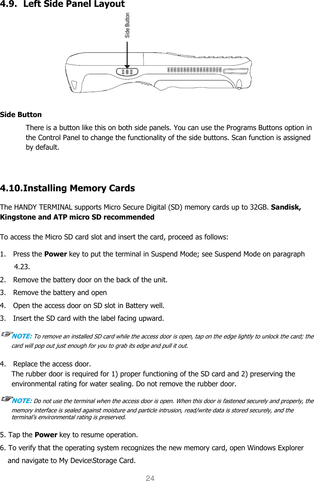 User manual                                                   HANDY TERMINAL 24 4.9. Left Side Panel Layout  Side Button There is a button like this on both side panels. You can use the Programs Buttons option in the Control Panel to change the functionality of the side buttons. Scan function is assigned by default.    4.10. Installing Memory Cards  The HANDY TERMINAL supports Micro Secure Digital (SD) memory cards up to 32GB. Sandisk, Kingstone and ATP micro SD recommended  To access the Micro SD card slot and insert the card, proceed as follows:  1.    Press the Power key to put the terminal in Suspend Mode; see Suspend Mode on paragraph 4.23. 2.    Remove the battery door on the back of the unit. 3.    Remove the battery and open   4.    Open the access door on SD slot in Battery well. 3.    Insert the SD card with the label facing upward. ☞☞☞☞NOTE: To remove an installed SD card while the access door is open, tap on the edge lightly to unlock the card; the card will pop out just enough for you to grab its edge and pull it out.   4.    Replace the access door. The rubber door is required for 1) proper functioning of the SD card and 2) preserving the environmental rating for water sealing. Do not remove the rubber door.  ☞☞☞☞NOTE: Do not use the terminal when the access door is open. When this door is fastened securely and properly, the memory interface is sealed against moisture and particle intrusion, read/write data is stored securely, and the terminal’s environmental rating is preserved.   5. Tap the Power key to resume operation. 6. To verify that the operating system recognizes the new memory card, open Windows Explorer and navigate to My Device\Storage Card. 