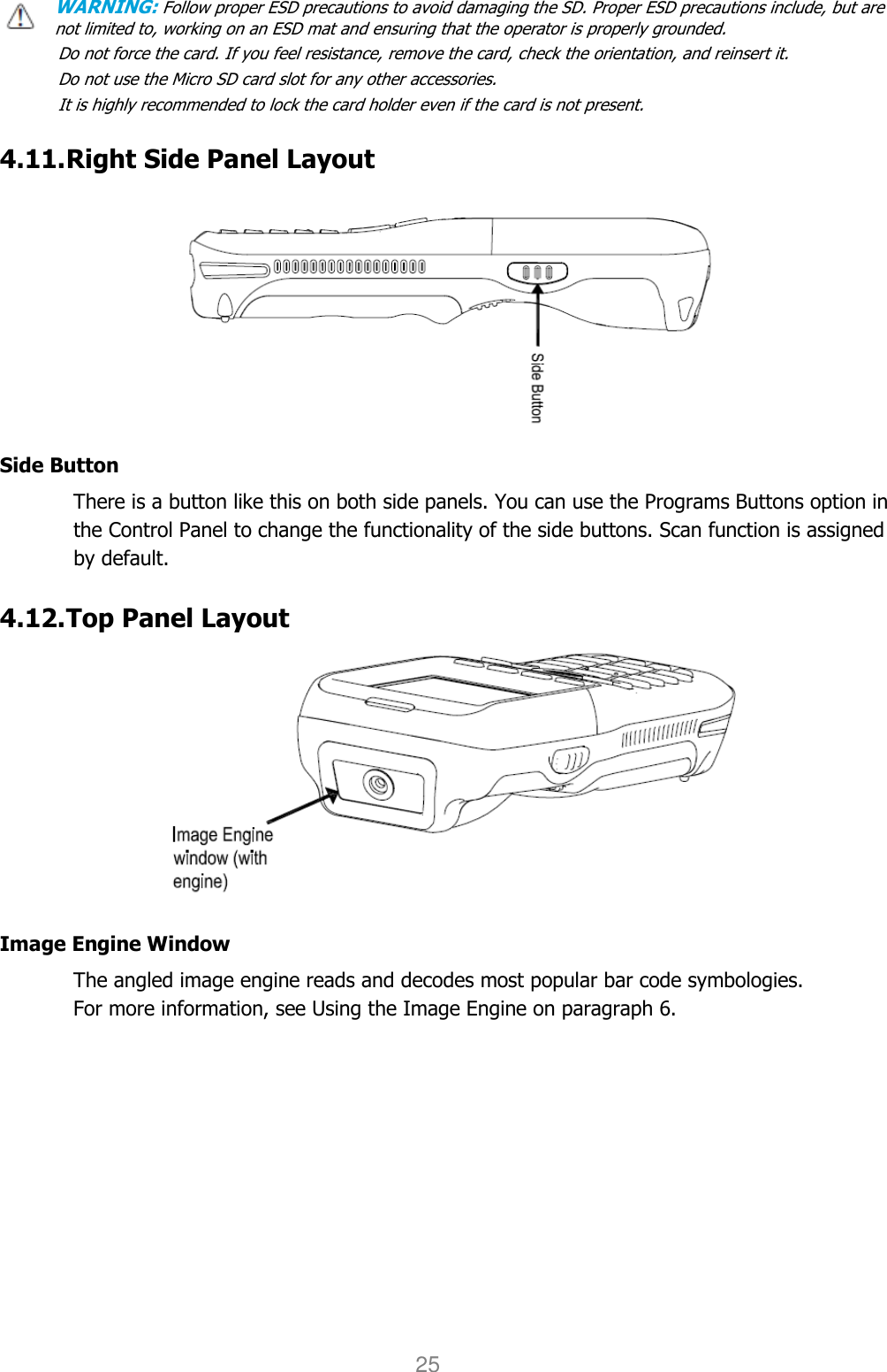 User manual                                                   HANDY TERMINAL 25 WARNING: Follow proper ESD precautions to avoid damaging the SD. Proper ESD precautions include, but are     not limited to, working on an ESD mat and ensuring that the operator is properly grounded. Do not force the card. If you feel resistance, remove the card, check the orientation, and reinsert it. Do not use the Micro SD card slot for any other accessories. It is highly recommended to lock the card holder even if the card is not present.  4.11. Right Side Panel Layout    Side Button There is a button like this on both side panels. You can use the Programs Buttons option in the Control Panel to change the functionality of the side buttons. Scan function is assigned by default.  4.12. Top Panel Layout    Image Engine Window The angled image engine reads and decodes most popular bar code symbologies.   For more information, see Using the Image Engine on paragraph 6.    