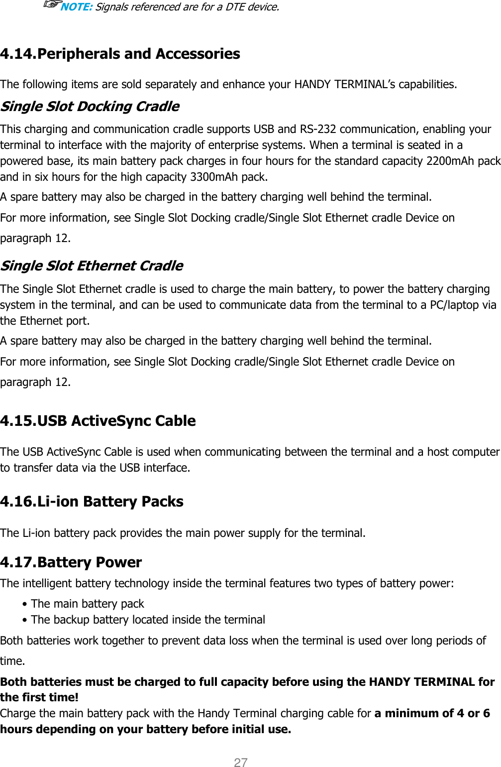 User manual                                                   HANDY TERMINAL 27 ☞☞☞☞NOTE: Signals referenced are for a DTE device.  4.14. Peripherals and Accessories    The following items are sold separately and enhance your HANDY TERMINAL’s capabilities. Single Slot Docking Cradle This charging and communication cradle supports USB and RS-232 communication, enabling your terminal to interface with the majority of enterprise systems. When a terminal is seated in a powered base, its main battery pack charges in four hours for the standard capacity 2200mAh pack and in six hours for the high capacity 3300mAh pack.  A spare battery may also be charged in the battery charging well behind the terminal. For more information, see Single Slot Docking cradle/Single Slot Ethernet cradle Device on paragraph 12.  Single Slot Ethernet Cradle The Single Slot Ethernet cradle is used to charge the main battery, to power the battery charging system in the terminal, and can be used to communicate data from the terminal to a PC/laptop via the Ethernet port.  A spare battery may also be charged in the battery charging well behind the terminal. For more information, see Single Slot Docking cradle/Single Slot Ethernet cradle Device on paragraph 12.  4.15. USB ActiveSync Cable      The USB ActiveSync Cable is used when communicating between the terminal and a host computer to transfer data via the USB interface.   4.16. Li-ion Battery Packs    The Li-ion battery pack provides the main power supply for the terminal.     4.17. Battery Power    The intelligent battery technology inside the terminal features two types of battery power: • The main battery pack • The backup battery located inside the terminal Both batteries work together to prevent data loss when the terminal is used over long periods of time. Both batteries must be charged to full capacity before using the HANDY TERMINAL for the first time! Charge the main battery pack with the Handy Terminal charging cable for a minimum of 4 or 6 hours depending on your battery before initial use.  