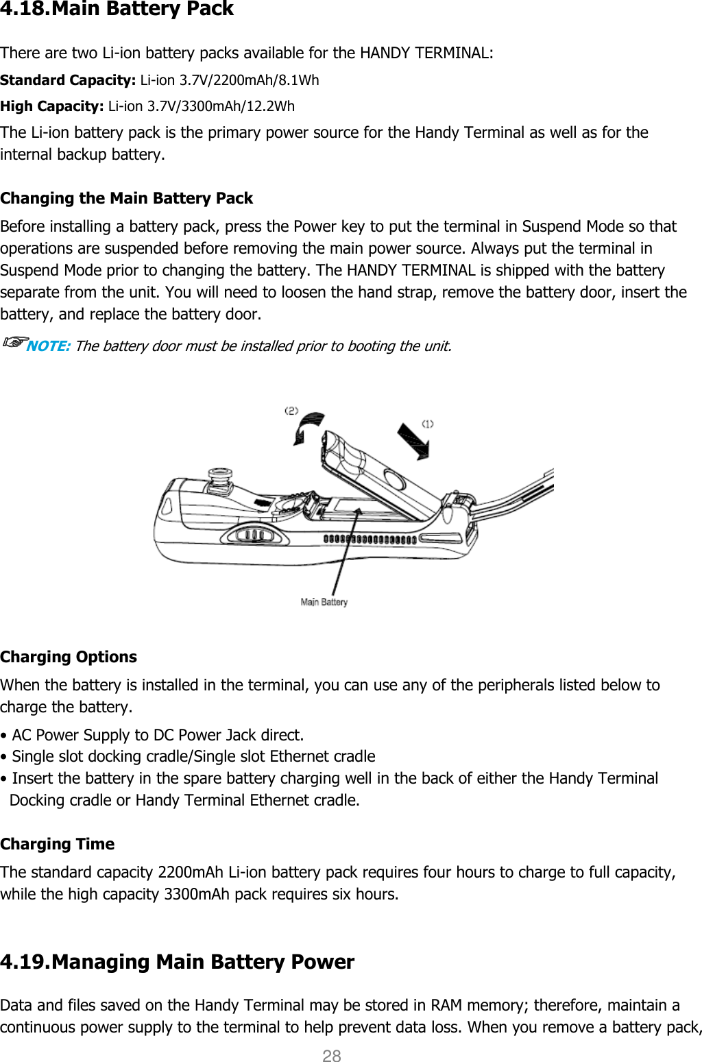 User manual                                                   HANDY TERMINAL 28 4.18. Main Battery Pack    There are two Li-ion battery packs available for the HANDY TERMINAL: Standard Capacity: Li-ion 3.7V/2200mAh/8.1Wh High Capacity: Li-ion 3.7V/3300mAh/12.2Wh The Li-ion battery pack is the primary power source for the Handy Terminal as well as for the internal backup battery.  Changing the Main Battery Pack Before installing a battery pack, press the Power key to put the terminal in Suspend Mode so that operations are suspended before removing the main power source. Always put the terminal in Suspend Mode prior to changing the battery. The HANDY TERMINAL is shipped with the battery separate from the unit. You will need to loosen the hand strap, remove the battery door, insert the battery, and replace the battery door.   ☞☞☞☞NOTE: The battery door must be installed prior to booting the unit.  Charging Options When the battery is installed in the terminal, you can use any of the peripherals listed below to charge the battery.  • AC Power Supply to DC Power Jack direct. • Single slot docking cradle/Single slot Ethernet cradle • Insert the battery in the spare battery charging well in the back of either the Handy Terminal Docking cradle or Handy Terminal Ethernet cradle.  Charging Time The standard capacity 2200mAh Li-ion battery pack requires four hours to charge to full capacity, while the high capacity 3300mAh pack requires six hours.   4.19. Managing Main Battery Power    Data and files saved on the Handy Terminal may be stored in RAM memory; therefore, maintain a continuous power supply to the terminal to help prevent data loss. When you remove a battery pack, 