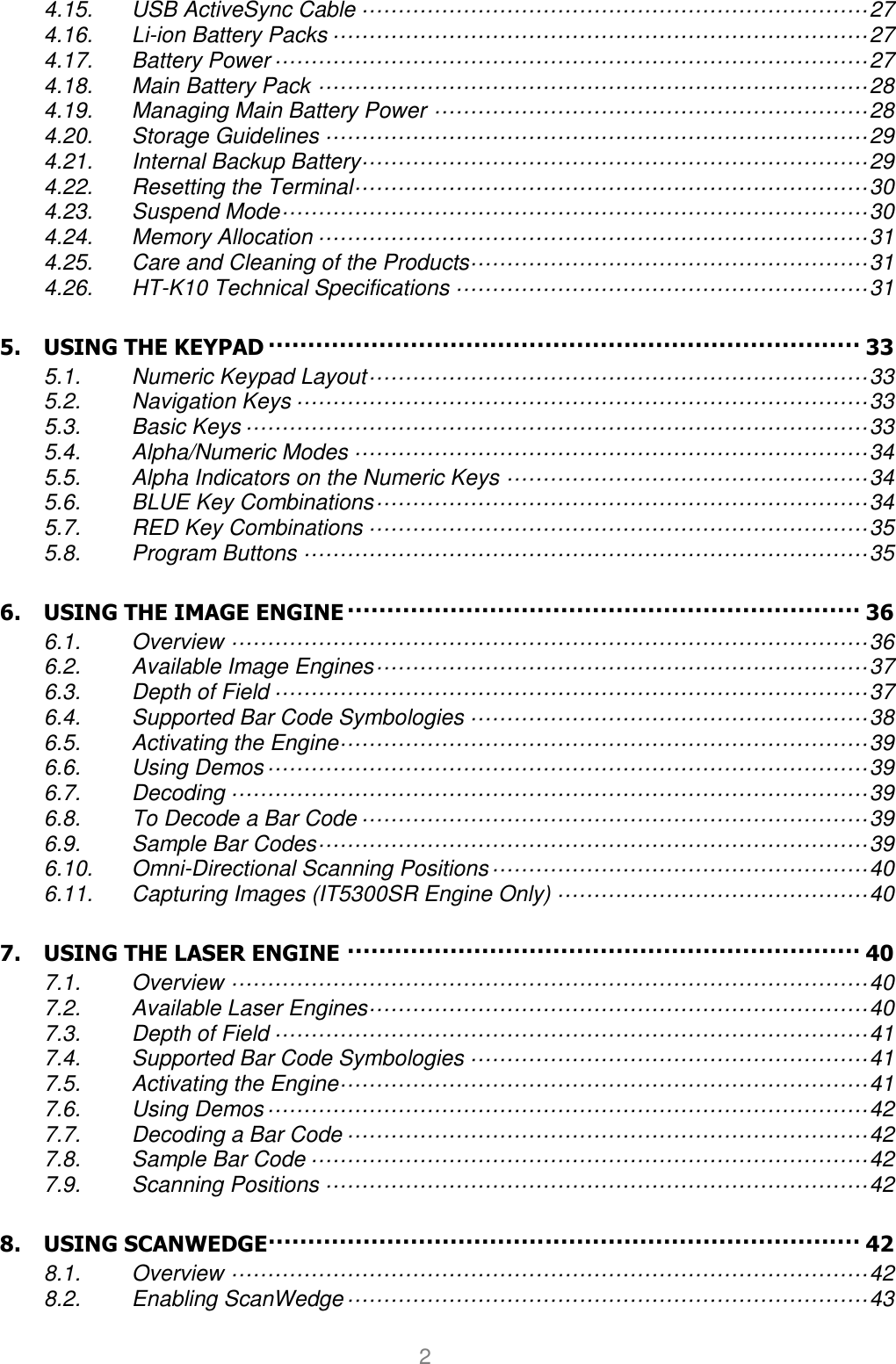 User manual                                                   HANDY TERMINAL 2 4.15. USB ActiveSync Cable ······································································ 27 4.16. Li-ion Battery Packs ·········································································· 27 4.17. Battery Power ·················································································· 27 4.18. Main Battery Pack ············································································ 28 4.19. Managing Main Battery Power ···························································· 28 4.20. Storage Guidelines ··········································································· 29 4.21. Internal Backup Battery······································································ 29 4.22. Resetting the Terminal ······································································· 30 4.23. Suspend Mode ················································································· 30 4.24. Memory Allocation ············································································ 31 4.25. Care and Cleaning of the Products······················································· 31 4.26. HT-K10 Technical Specifications ························································· 31 5. USING THE KEYPAD ··········································································· 33 5.1. Numeric Keypad Layout ····································································· 33 5.2. Navigation Keys ··············································································· 33 5.3. Basic Keys ······················································································ 33 5.4. Alpha/Numeric Modes ······································································· 34 5.5. Alpha Indicators on the Numeric Keys ·················································· 34 5.6. BLUE Key Combinations ···································································· 34 5.7. RED Key Combinations ····································································· 35 5.8. Program Buttons ·············································································· 35 6. USING THE IMAGE ENGINE ································································· 36 6.1. Overview ························································································ 36 6.2. Available Image Engines ···································································· 37 6.3. Depth of Field ·················································································· 37 6.4. Supported Bar Code Symbologies ······················································· 38 6.5. Activating the Engine ········································································· 39 6.6. Using Demos ··················································································· 39 6.7. Decoding ························································································ 39 6.8. To Decode a Bar Code ······································································ 39 6.9. Sample Bar Codes ············································································ 39 6.10. Omni-Directional Scanning Positions ···················································· 40 6.11. Capturing Images (IT5300SR Engine Only) ··········································· 40 7. USING THE LASER ENGINE ································································· 40 7.1. Overview ························································································ 40 7.2. Available Laser Engines····································································· 40 7.3. Depth of Field ·················································································· 41 7.4. Supported Bar Code Symbologies ······················································· 41 7.5. Activating the Engine ········································································· 41 7.6. Using Demos ··················································································· 42 7.7. Decoding a Bar Code ········································································ 42 7.8. Sample Bar Code ············································································· 42 7.9. Scanning Positions ··········································································· 42 8. USING SCANWEDGE ··········································································· 42 8.1. Overview ························································································ 42 8.2. Enabling ScanWedge ········································································ 43 