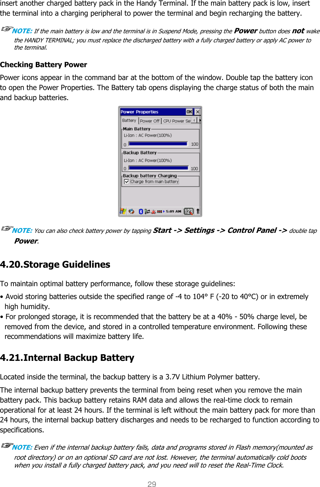 User manual                                                   HANDY TERMINAL 29 insert another charged battery pack in the Handy Terminal. If the main battery pack is low, insert the terminal into a charging peripheral to power the terminal and begin recharging the battery.  ☞☞☞☞NOTE: If the main battery is low and the terminal is in Suspend Mode, pressing the Power button does not wake the HANDY TERMINAL; you must replace the discharged battery with a fully charged battery or apply AC power to the terminal.  Checking Battery Power Power icons appear in the command bar at the bottom of the window. Double tap the battery icon to open the Power Properties. The Battery tab opens displaying the charge status of both the main and backup batteries.  ☞☞☞☞NOTE: You can also check battery power by tapping Start -&gt; Settings -&gt; Control Panel -&gt; double tap Power.   4.20. Storage Guidelines    To maintain optimal battery performance, follow these storage guidelines: • Avoid storing batteries outside the specified range of -4 to 104° F (-20 to 40°C) or in extremely high humidity. • For prolonged storage, it is recommended that the battery be at a 40% - 50% charge level, be removed from the device, and stored in a controlled temperature environment. Following these recommendations will maximize battery life.  4.21. Internal Backup Battery    Located inside the terminal, the backup battery is a 3.7V Lithium Polymer battery. The internal backup battery prevents the terminal from being reset when you remove the main battery pack. This backup battery retains RAM data and allows the real-time clock to remain operational for at least 24 hours. If the terminal is left without the main battery pack for more than 24 hours, the internal backup battery discharges and needs to be recharged to function according to specifications.  ☞☞☞☞NOTE: Even if the internal backup battery fails, data and programs stored in Flash memory(mounted as root directory) or on an optional SD card are not lost. However, the terminal automatically cold boots when you install a fully charged battery pack, and you need will to reset the Real-Time Clock.  
