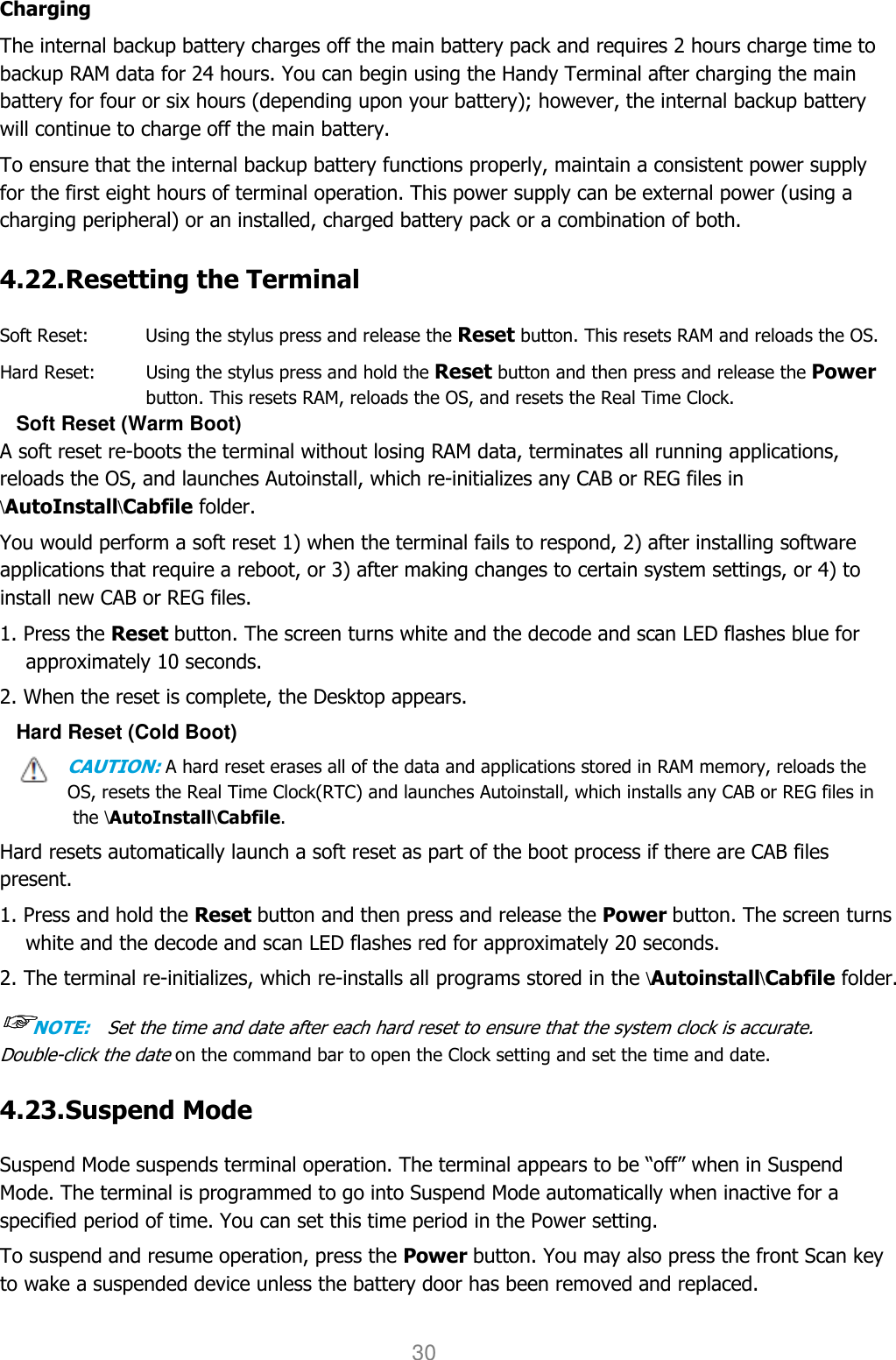 User manual                                                   HANDY TERMINAL 30 Charging The internal backup battery charges off the main battery pack and requires 2 hours charge time to backup RAM data for 24 hours. You can begin using the Handy Terminal after charging the main battery for four or six hours (depending upon your battery); however, the internal backup battery will continue to charge off the main battery.  To ensure that the internal backup battery functions properly, maintain a consistent power supply for the first eight hours of terminal operation. This power supply can be external power (using a charging peripheral) or an installed, charged battery pack or a combination of both.  4.22. Resetting the Terminal    Soft Reset:    Using the stylus press and release the Reset button. This resets RAM and reloads the OS. Hard Reset:    Using the stylus press and hold the Reset button and then press and release the Power button. This resets RAM, reloads the OS, and resets the Real Time Clock. Soft Reset (Warm Boot) A soft reset re-boots the terminal without losing RAM data, terminates all running applications, reloads the OS, and launches Autoinstall, which re-initializes any CAB or REG files in \AutoInstall\Cabfile folder.  You would perform a soft reset 1) when the terminal fails to respond, 2) after installing software applications that require a reboot, or 3) after making changes to certain system settings, or 4) to install new CAB or REG files.  1. Press the Reset button. The screen turns white and the decode and scan LED flashes blue for approximately 10 seconds.  2. When the reset is complete, the Desktop appears. Hard Reset (Cold Boot) CAUTION: A hard reset erases all of the data and applications stored in RAM memory, reloads the OS, resets the Real Time Clock(RTC) and launches Autoinstall, which installs any CAB or REG files in the \AutoInstall\Cabfile.  Hard resets automatically launch a soft reset as part of the boot process if there are CAB files present.  1. Press and hold the Reset button and then press and release the Power button. The screen turns white and the decode and scan LED flashes red for approximately 20 seconds.  2. The terminal re-initializes, which re-installs all programs stored in the \Autoinstall\Cabfile folder.  ☞☞☞☞NOTE:    Set the time and date after each hard reset to ensure that the system clock is accurate.   Double-click the date on the command bar to open the Clock setting and set the time and date.  4.23. Suspend Mode    Suspend Mode suspends terminal operation. The terminal appears to be “off” when in Suspend Mode. The terminal is programmed to go into Suspend Mode automatically when inactive for a specified period of time. You can set this time period in the Power setting.  To suspend and resume operation, press the Power button. You may also press the front Scan key to wake a suspended device unless the battery door has been removed and replaced.  