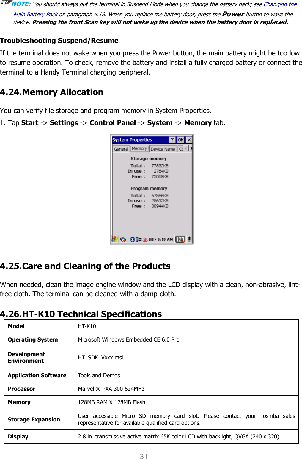 User manual                                                   HANDY TERMINAL 31 ☞☞☞☞NOTE: You should always put the terminal in Suspend Mode when you change the battery pack; see Changing the Main Battery Pack on paragraph 4.18. When you replace the battery door, press the Power button to wake the device. Pressing the front Scan key will not wake up the device when the battery door is replaced.   Troubleshooting Suspend/Resume If the terminal does not wake when you press the Power button, the main battery might be too low to resume operation. To check, remove the battery and install a fully charged battery or connect the terminal to a Handy Terminal charging peripheral.  4.24. Memory Allocation  You can verify file storage and program memory in System Properties. 1. Tap Start -&gt; Settings -&gt; Control Panel -&gt; System -&gt; Memory tab.   4.25. Care and Cleaning of the Products    When needed, clean the image engine window and the LCD display with a clean, non-abrasive, lint-free cloth. The terminal can be cleaned with a damp cloth.  4.26. HT-K10 Technical Specifications Model  HT-K10 Operating System Microsoft Windows Embedded CE 6.0 Pro Development Environment HT_SDK_Vxxx.msi Application Software Tools and Demos Processor Marvell® PXA 300 624MHz Memory 128MB RAM X 128MB Flash Storage Expansion User  accessible  Micro  SD  memory  card  slot.  Please  contact  your  Toshiba  sales representative for available qualified card options. Display 2.8 in. transmissive active matrix 65K color LCD with backlight, QVGA (240 x 320) 