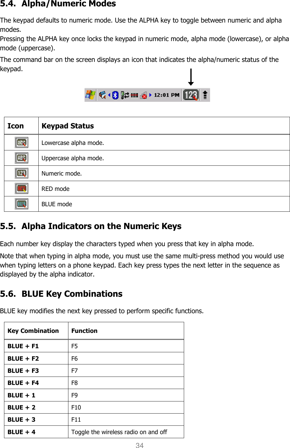 User manual                                                   HANDY TERMINAL 34 5.4. Alpha/Numeric Modes     The keypad defaults to numeric mode. Use the ALPHA key to toggle between numeric and alpha modes. Pressing the ALPHA key once locks the keypad in numeric mode, alpha mode (lowercase), or alpha mode (uppercase).  The command bar on the screen displays an icon that indicates the alpha/numeric status of the keypad.    Icon  Keypad Status  Lowercase alpha mode.  Uppercase alpha mode.  Numeric mode.  RED mode  BLUE mode  5.5. Alpha Indicators on the Numeric Keys    Each number key display the characters typed when you press that key in alpha mode. Note that when typing in alpha mode, you must use the same multi-press method you would use when typing letters on a phone keypad. Each key press types the next letter in the sequence as displayed by the alpha indicator.  5.6. BLUE Key Combinations    BLUE key modifies the next key pressed to perform specific functions.  Key Combination Function BLUE + F1 F5 BLUE + F2 F6 BLUE + F3 F7 BLUE + F4 F8 BLUE + 1 F9 BLUE + 2 F10 BLUE + 3 F11 BLUE + 4 Toggle the wireless radio on and off 
