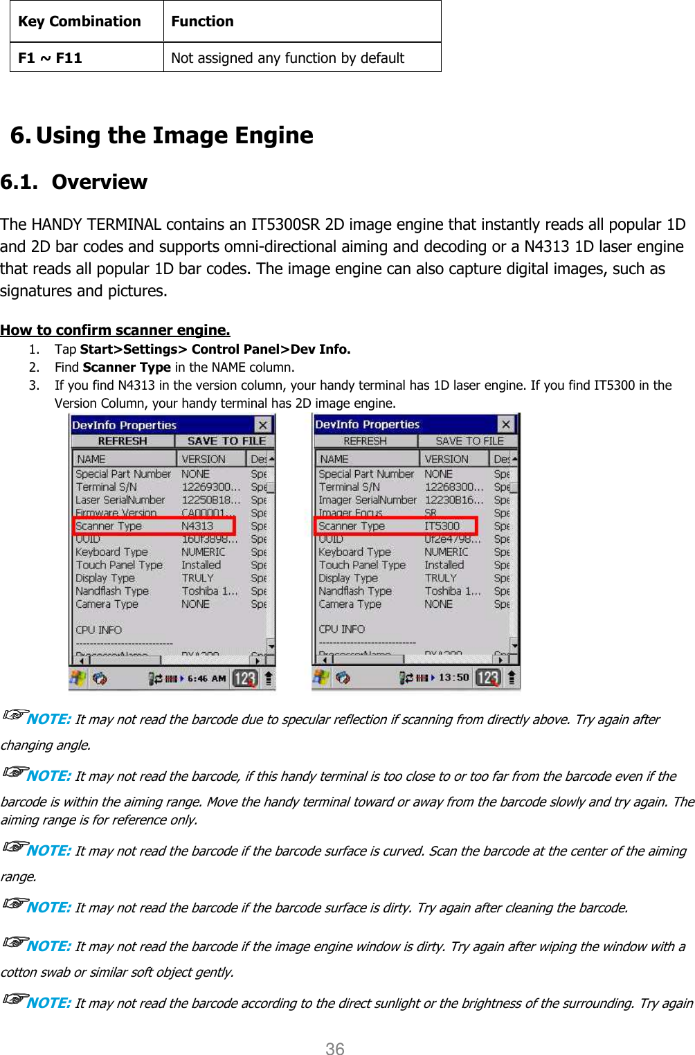 User manual                                                   HANDY TERMINAL 36  Key Combination Function F1 ~ F11 Not assigned any function by default  6. Using the Image Engine  6.1. Overview  The HANDY TERMINAL contains an IT5300SR 2D image engine that instantly reads all popular 1D and 2D bar codes and supports omni-directional aiming and decoding or a N4313 1D laser engine that reads all popular 1D bar codes. The image engine can also capture digital images, such as signatures and pictures.  How to confirm scanner engine. 1. Tap Start&gt;Settings&gt; Control Panel&gt;Dev Info. 2. Find Scanner Type in the NAME column. 3. If you find N4313 in the version column, your handy terminal has 1D laser engine. If you find IT5300 in the Version Column, your handy terminal has 2D image engine.  ☞☞☞☞NOTE: It may not read the barcode due to specular reflection if scanning from directly above. Try again after changing angle. ☞☞☞☞NOTE: It may not read the barcode, if this handy terminal is too close to or too far from the barcode even if the barcode is within the aiming range. Move the handy terminal toward or away from the barcode slowly and try again. The aiming range is for reference only. ☞☞☞☞NOTE: It may not read the barcode if the barcode surface is curved. Scan the barcode at the center of the aiming range. ☞☞☞☞NOTE: It may not read the barcode if the barcode surface is dirty. Try again after cleaning the barcode. ☞☞☞☞NOTE: It may not read the barcode if the image engine window is dirty. Try again after wiping the window with a cotton swab or similar soft object gently. ☞☞☞☞NOTE: It may not read the barcode according to the direct sunlight or the brightness of the surrounding. Try again 