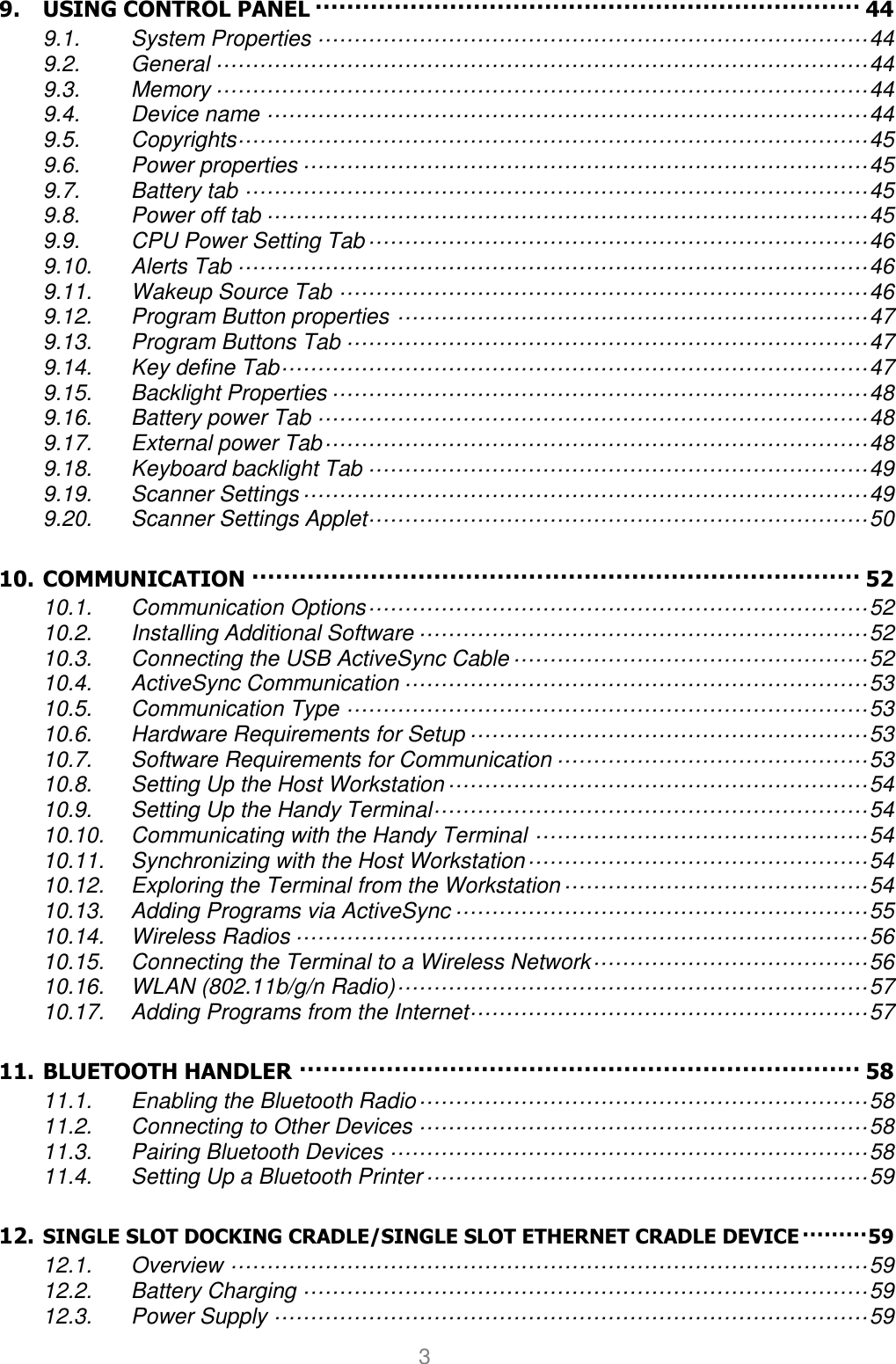 User manual                                                   HANDY TERMINAL 3 9. USING CONTROL PANEL ····································································· 44 9.1. System Properties ············································································ 44 9.2. General ·························································································· 44 9.3. Memory ·························································································· 44 9.4. Device name ··················································································· 44 9.5. Copyrights ······················································································· 45 9.6. Power properties ·············································································· 45 9.7. Battery tab ······················································································ 45 9.8. Power off tab ··················································································· 45 9.9. CPU Power Setting Tab ····································································· 46 9.10. Alerts Tab ······················································································· 46 9.11. Wakeup Source Tab ········································································· 46 9.12. Program Button properties ································································· 47 9.13. Program Buttons Tab ········································································ 47 9.14. Key define Tab ················································································· 47 9.15. Backlight Properties ·········································································· 48 9.16. Battery power Tab ············································································ 48 9.17. External power Tab ··········································································· 48 9.18. Keyboard backlight Tab ····································································· 49 9.19. Scanner Settings ·············································································· 49 9.20. Scanner Settings Applet····································································· 50 10. COMMUNICATION ············································································· 52 10.1. Communication Options ····································································· 52 10.2. Installing Additional Software ······························································ 52 10.3. Connecting the USB ActiveSync Cable ················································· 52 10.4. ActiveSync Communication ································································ 53 10.5. Communication Type ········································································ 53 10.6. Hardware Requirements for Setup ······················································· 53 10.7. Software Requirements for Communication ··········································· 53 10.8. Setting Up the Host Workstation ·························································· 54 10.9. Setting Up the Handy Terminal ···························································· 54 10.10. Communicating with the Handy Terminal ·············································· 54 10.11. Synchronizing with the Host Workstation ··············································· 54 10.12. Exploring the Terminal from the Workstation ·········································· 54 10.13. Adding Programs via ActiveSync ························································· 55 10.14. Wireless Radios ··············································································· 56 10.15. Connecting the Terminal to a Wireless Network ······································ 56 10.16. WLAN (802.11b/g/n Radio) ································································· 57 10.17. Adding Programs from the Internet ······················································· 57 11. BLUETOOTH HANDLER ······································································· 58 11.1. Enabling the Bluetooth Radio ······························································ 58 11.2. Connecting to Other Devices ······························································ 58 11.3. Pairing Bluetooth Devices ·································································· 58 11.4. Setting Up a Bluetooth Printer ····························································· 59 12. SINGLE SLOT DOCKING CRADLE/SINGLE SLOT ETHERNET CRADLE DEVICE ········· 59 12.1. Overview ························································································ 59 12.2. Battery Charging ·············································································· 59 12.3. Power Supply ·················································································· 59 