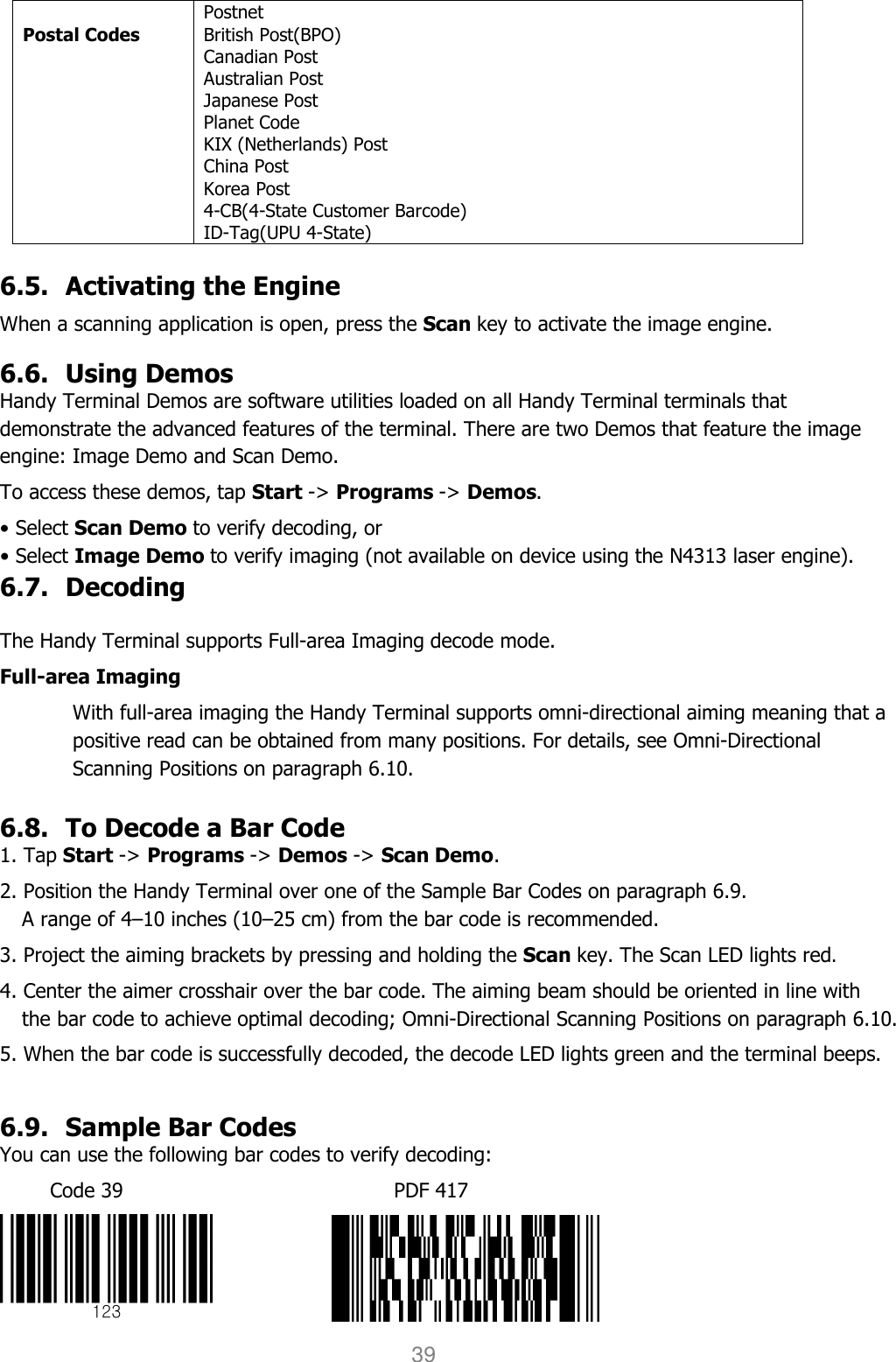 User manual                                                   HANDY TERMINAL 39  Postal Codes Postnet British Post(BPO) Canadian Post Australian Post Japanese Post Planet Code KIX (Netherlands) Post China Post Korea Post 4-CB(4-State Customer Barcode) ID-Tag(UPU 4-State)  6.5. Activating the Engine  When a scanning application is open, press the Scan key to activate the image engine.  6.6. Using Demos Handy Terminal Demos are software utilities loaded on all Handy Terminal terminals that demonstrate the advanced features of the terminal. There are two Demos that feature the image engine: Image Demo and Scan Demo.  To access these demos, tap Start -&gt; Programs -&gt; Demos. • Select Scan Demo to verify decoding, or • Select Image Demo to verify imaging (not available on device using the N4313 laser engine). 6.7. Decoding  The Handy Terminal supports Full-area Imaging decode mode.  Full-area Imaging With full-area imaging the Handy Terminal supports omni-directional aiming meaning that a positive read can be obtained from many positions. For details, see Omni-Directional Scanning Positions on paragraph 6.10.  6.8. To Decode a Bar Code 1. Tap Start -&gt; Programs -&gt; Demos -&gt; Scan Demo. 2. Position the Handy Terminal over one of the Sample Bar Codes on paragraph 6.9. A range of 4–10 inches (10–25 cm) from the bar code is recommended.  3. Project the aiming brackets by pressing and holding the Scan key. The Scan LED lights red. 4. Center the aimer crosshair over the bar code. The aiming beam should be oriented in line with the bar code to achieve optimal decoding; Omni-Directional Scanning Positions on paragraph 6.10.  5. When the bar code is successfully decoded, the decode LED lights green and the terminal beeps.  6.9. Sample Bar Codes You can use the following bar codes to verify decoding: Code 39                                                      PDF 417             