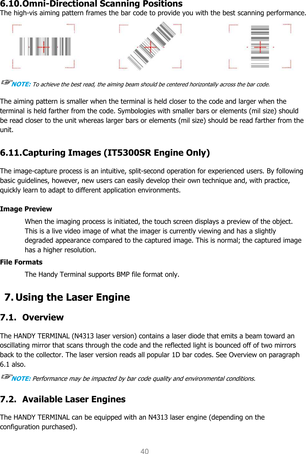 User manual                                                   HANDY TERMINAL 40  6.10. Omni-Directional Scanning Positions The high-vis aiming pattern frames the bar code to provide you with the best scanning performance.  ☞☞☞☞NOTE: To achieve the best read, the aiming beam should be centered horizontally across the bar code. The aiming pattern is smaller when the terminal is held closer to the code and larger when the terminal is held farther from the code. Symbologies with smaller bars or elements (mil size) should be read closer to the unit whereas larger bars or elements (mil size) should be read farther from the unit.  6.11. Capturing Images (IT5300SR Engine Only)  The image-capture process is an intuitive, split-second operation for experienced users. By following basic guidelines, however, new users can easily develop their own technique and, with practice, quickly learn to adapt to different application environments.  Image Preview When the imaging process is initiated, the touch screen displays a preview of the object. This is a live video image of what the imager is currently viewing and has a slightly degraded appearance compared to the captured image. This is normal; the captured image has a higher resolution.  File Formats The Handy Terminal supports BMP file format only.  7. Using the Laser Engine  7.1. Overview  The HANDY TERMINAL (N4313 laser version) contains a laser diode that emits a beam toward an oscillating mirror that scans through the code and the reflected light is bounced off of two mirrors back to the collector. The laser version reads all popular 1D bar codes. See Overview on paragraph 6.1 also. ☞☞☞☞NOTE: Performance may be impacted by bar code quality and environmental conditions.  7.2. Available Laser Engines  The HANDY TERMINAL can be equipped with an N4313 laser engine (depending on the configuration purchased).  