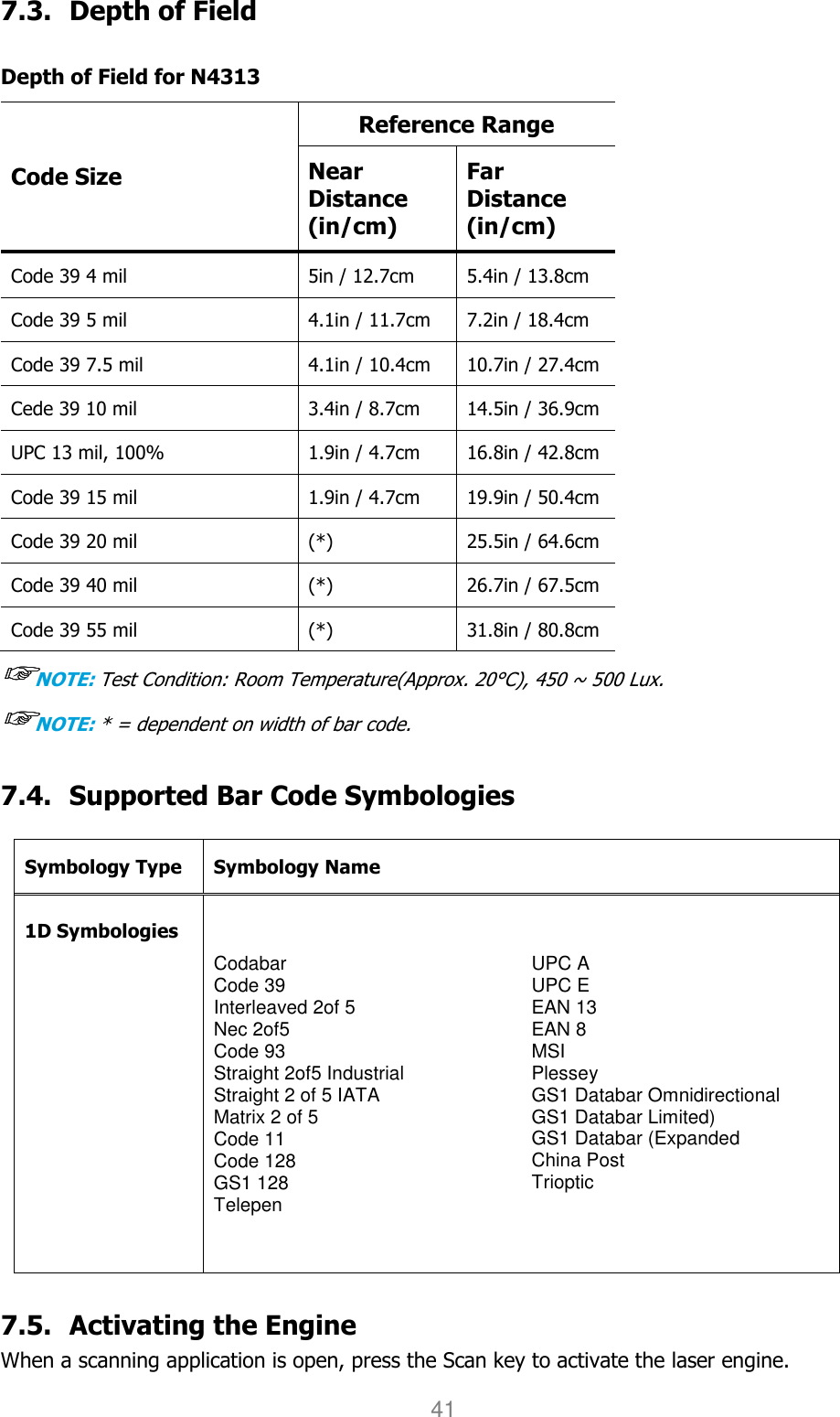 User manual                                                   HANDY TERMINAL 41 7.3. Depth of Field  Depth of Field for N4313 Code Size Reference Range Near Distance (in/cm) Far Distance (in/cm) Code 39 4 mil  5in / 12.7cm  5.4in / 13.8cm Code 39 5 mil  4.1in / 11.7cm  7.2in / 18.4cm Code 39 7.5 mil  4.1in / 10.4cm  10.7in / 27.4cm Cede 39 10 mil  3.4in / 8.7cm  14.5in / 36.9cm UPC 13 mil, 100%  1.9in / 4.7cm  16.8in / 42.8cm Code 39 15 mil  1.9in / 4.7cm  19.9in / 50.4cm Code 39 20 mil  (*)  25.5in / 64.6cm Code 39 40 mil  (*)  26.7in / 67.5cm Code 39 55 mil  (*)  31.8in / 80.8cm ☞☞☞☞NOTE: Test Condition: Room Temperature(Approx. 20°C), 450 ~ 500 Lux. ☞☞☞☞NOTE: * = dependent on width of bar code.  7.4. Supported Bar Code Symbologies  Symbology Type Symbology Name  1D Symbologies Codabar Code 39 Interleaved 2of 5 Nec 2of5 Code 93 Straight 2of5 Industrial Straight 2 of 5 IATA Matrix 2 of 5 Code 11 Code 128 GS1 128 Telepen UPC A UPC E EAN 13 EAN 8 MSI Plessey GS1 Databar Omnidirectional GS1 Databar Limited) GS1 Databar (Expanded China Post Trioptic   7.5. Activating the Engine  When a scanning application is open, press the Scan key to activate the laser engine. 