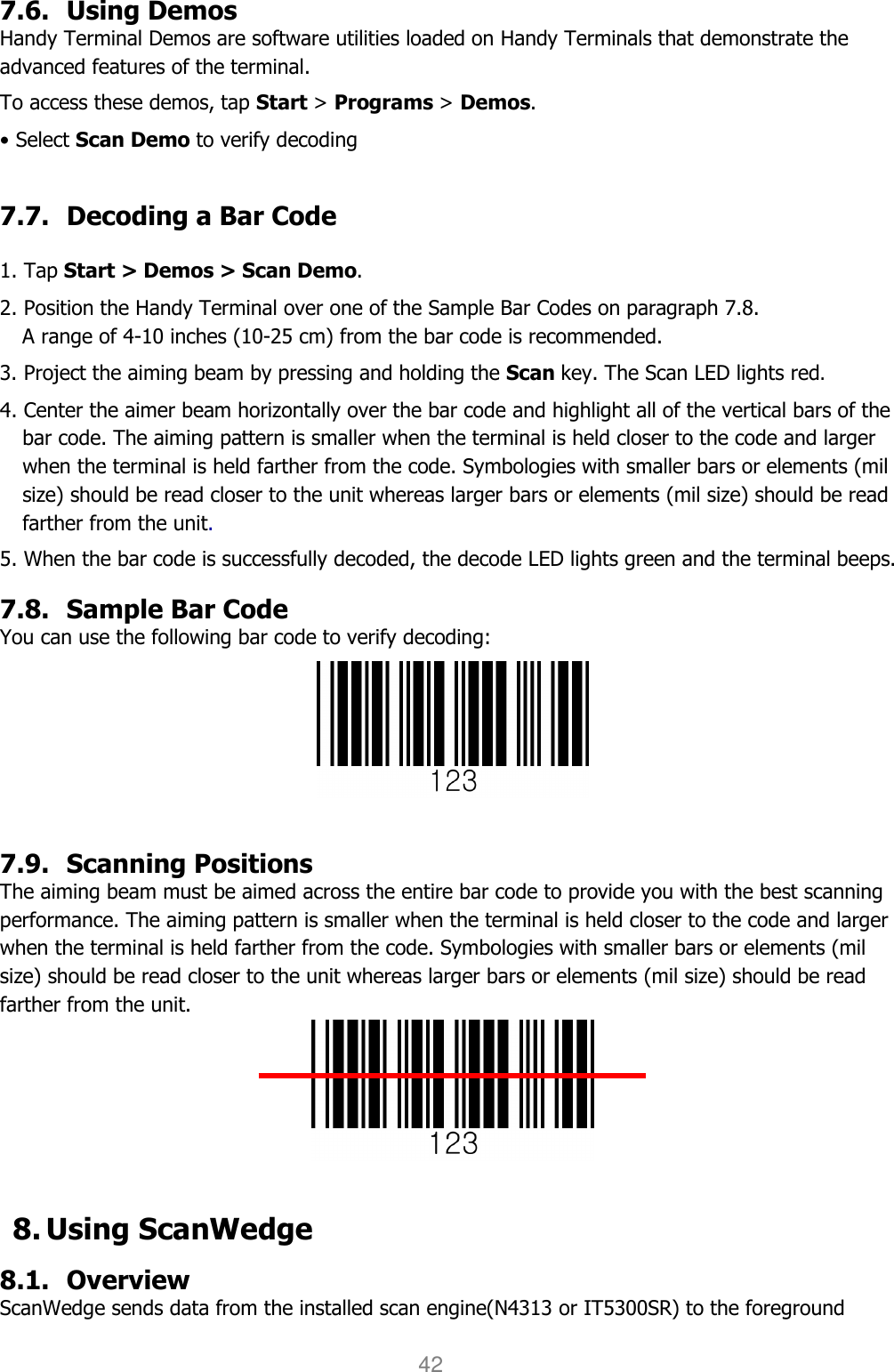 User manual                                                   HANDY TERMINAL 42  7.6. Using Demos Handy Terminal Demos are software utilities loaded on Handy Terminals that demonstrate the advanced features of the terminal.  To access these demos, tap Start &gt; Programs &gt; Demos. • Select Scan Demo to verify decoding  7.7. Decoding a Bar Code  1. Tap Start &gt; Demos &gt; Scan Demo. 2. Position the Handy Terminal over one of the Sample Bar Codes on paragraph 7.8. A range of 4-10 inches (10-25 cm) from the bar code is recommended. 3. Project the aiming beam by pressing and holding the Scan key. The Scan LED lights red. 4. Center the aimer beam horizontally over the bar code and highlight all of the vertical bars of the bar code. The aiming pattern is smaller when the terminal is held closer to the code and larger when the terminal is held farther from the code. Symbologies with smaller bars or elements (mil size) should be read closer to the unit whereas larger bars or elements (mil size) should be read farther from the unit.  5. When the bar code is successfully decoded, the decode LED lights green and the terminal beeps.  7.8. Sample Bar Code You can use the following bar code to verify decoding:   7.9. Scanning Positions The aiming beam must be aimed across the entire bar code to provide you with the best scanning performance. The aiming pattern is smaller when the terminal is held closer to the code and larger when the terminal is held farther from the code. Symbologies with smaller bars or elements (mil size) should be read closer to the unit whereas larger bars or elements (mil size) should be read farther from the unit.   8. Using ScanWedge 8.1. Overview ScanWedge sends data from the installed scan engine(N4313 or IT5300SR) to the foreground 