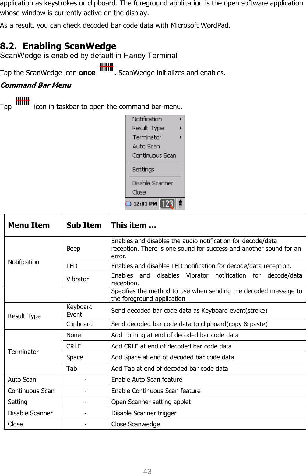 User manual                                                   HANDY TERMINAL 43 application as keystrokes or clipboard. The foreground application is the open software application whose window is currently active on the display.  As a result, you can check decoded bar code data with Microsoft WordPad.  8.2. Enabling ScanWedge ScanWedge is enabled by default in Handy Terminal Tap the ScanWedge icon once  . ScanWedge initializes and enables. Command Bar Menu Tap    icon in taskbar to open the command bar menu.  Menu Item  Sub Item  This item … Notification Beep Enables and disables the audio notification for decode/data reception. There is one sound for success and another sound for an error. LED  Enables and disables LED notification for decode/data reception. Vibrator  Enables  and  disables  Vibrator  notification  for  decode/data reception.  Specifies the method to use when sending the decoded message to the foreground application Result Type Keyboard Event  Send decoded bar code data as Keyboard event(stroke) Clipboard  Send decoded bar code data to clipboard(copy &amp; paste) Terminator None  Add nothing at end of decoded bar code data CRLF  Add CRLF at end of decoded bar code data Space  Add Space at end of decoded bar code data Tab  Add Tab at end of decoded bar code data Auto Scan  -  Enable Auto Scan feature Continuous Scan  -  Enable Continuous Scan feature Setting  -  Open Scanner setting applet Disable Scanner  -  Disable Scanner trigger Close  -  Close Scanwedge  