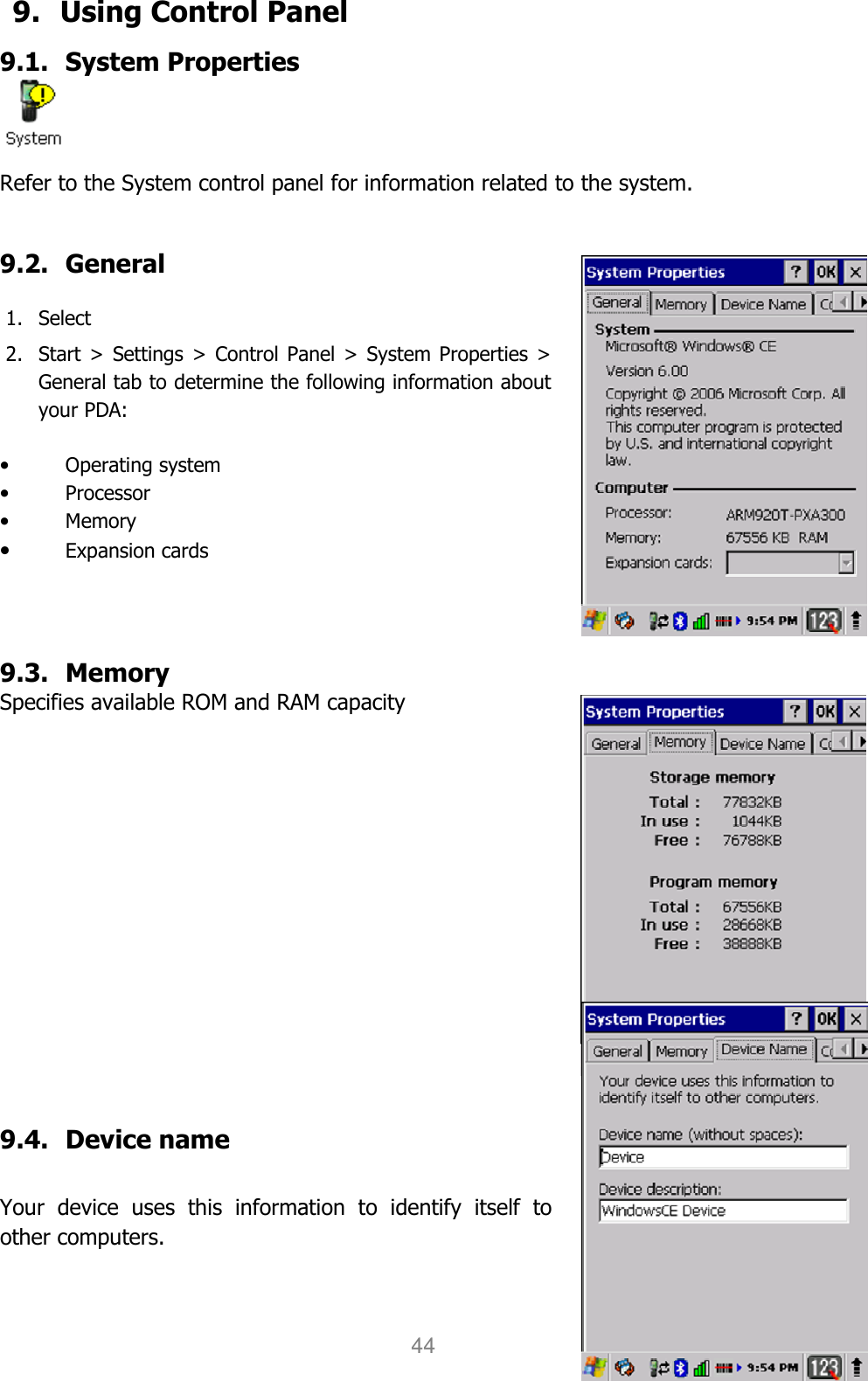 User manual                                                   HANDY TERMINAL 44 9.   Using Control Panel 9.1. System Properties  Refer to the System control panel for information related to the system.  9.2. General  1. Select   2. Start &gt; Settings &gt; Control Panel &gt; System Properties &gt; General tab to determine the following information about your PDA:  • Operating system • Processor • Memory • Expansion cards    9.3. Memory Specifies available ROM and RAM capacity           9.4. Device name    Your  device  uses  this  information  to  identify  itself  to other computers.  
