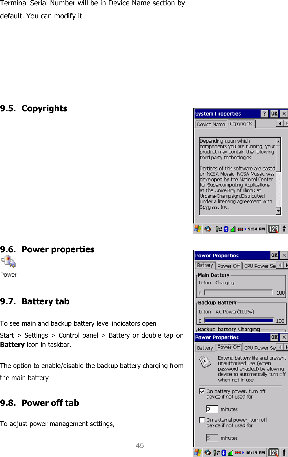 User manual                                                   HANDY TERMINAL 45 Terminal Serial Number will be in Device Name section by default. You can modify it       9.5. Copyrights           9.6. Power properties   9.7. Battery tab  To see main and backup battery level indicators open Start &gt;  Settings &gt; Control panel &gt;  Battery or double tap  on Battery icon in taskbar.  The option to enable/disable the backup battery charging from the main battery  9.8. Power off tab  To adjust power management settings,   