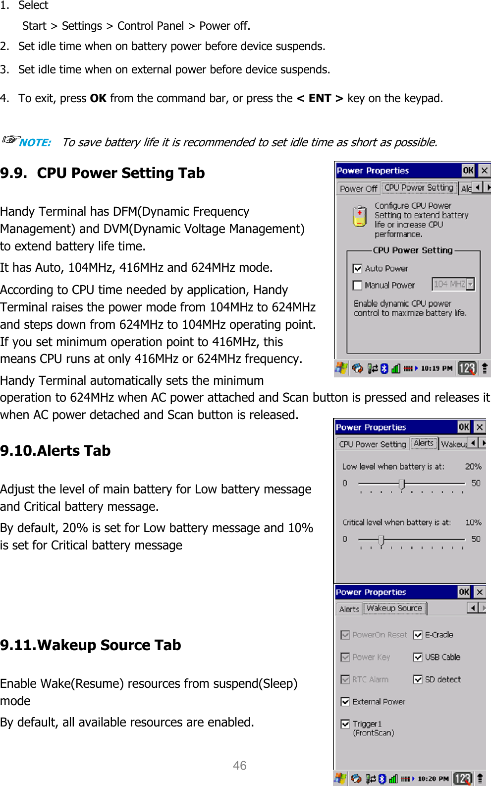 User manual                                                   HANDY TERMINAL 46 1. Select   Start &gt; Settings &gt; Control Panel &gt; Power off.   2. Set idle time when on battery power before device suspends.  3. Set idle time when on external power before device suspends.   4. To exit, press OK from the command bar, or press the &lt; ENT &gt; key on the keypad.  ☞☞☞☞NOTE:   To save battery life it is recommended to set idle time as short as possible. 9.9. CPU Power Setting Tab  Handy Terminal has DFM(Dynamic Frequency Management) and DVM(Dynamic Voltage Management)   to extend battery life time.  It has Auto, 104MHz, 416MHz and 624MHz mode.   According to CPU time needed by application, Handy Terminal raises the power mode from 104MHz to 624MHz and steps down from 624MHz to 104MHz operating point. If you set minimum operation point to 416MHz, this means CPU runs at only 416MHz or 624MHz frequency.  Handy Terminal automatically sets the minimum operation to 624MHz when AC power attached and Scan button is pressed and releases it when AC power detached and Scan button is released.  9.10. Alerts Tab  Adjust the level of main battery for Low battery message and Critical battery message.  By default, 20% is set for Low battery message and 10% is set for Critical battery message     9.11. Wakeup Source Tab  Enable Wake(Resume) resources from suspend(Sleep) mode  By default, all available resources are enabled. 