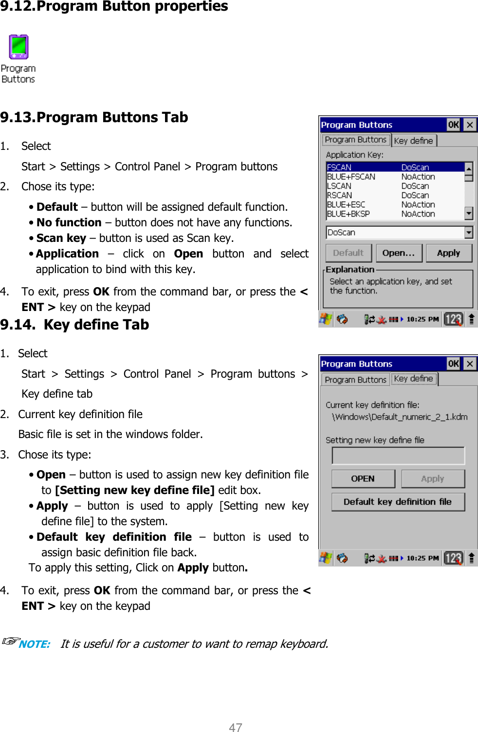 User manual                                                   HANDY TERMINAL 47  9.12. Program Button properties   9.13. Program Buttons Tab  1. Select   Start &gt; Settings &gt; Control Panel &gt; Program buttons 2. Chose its type: • Default – button will be assigned default function. • No function – button does not have any functions. • Scan key – button is used as Scan key. • Application  –  click  on  Open  button  and  select application to bind with this key.  4.    To exit, press OK from the command bar, or press the &lt; ENT &gt; key on the keypad 9.14.   Key define Tab  1. Select   Start  &gt;  Settings  &gt;  Control  Panel  &gt;  Program  buttons  &gt; Key define tab 2. Current key definition file   Basic file is set in the windows folder. 3. Chose its type: • Open – button is used to assign new key definition file to [Setting new key define file] edit box. • Apply  –  button  is  used  to  apply  [Setting  new  key define file] to the system. • Default  key  definition  file  –  button  is  used  to assign basic definition file back. To apply this setting, Click on Apply button.  4.    To exit, press OK from the command bar, or press the &lt; ENT &gt; key on the keypad  ☞☞☞☞NOTE:   It is useful for a customer to want to remap keyboard.  