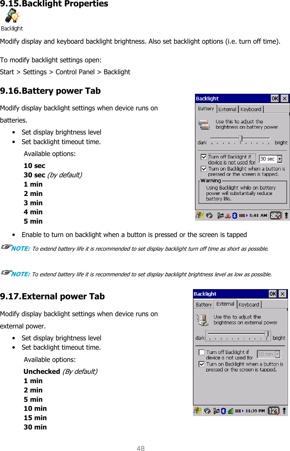 User manual                                                   HANDY TERMINAL 48 9.15. Backlight Properties  Modify display and keyboard backlight brightness. Also set backlight options (i.e. turn off time).  To modify backlight settings open: Start &gt; Settings &gt; Control Panel &gt; Backlight 9.16. Battery power Tab  Modify display backlight settings when device runs on batteries. • Set display brightness level • Set backlight timeout time.   Available options: 10 sec 30 sec (by default) 1 min 2 min 3 min 4 min   5 min  • Enable to turn on backlight when a button is pressed or the screen is tapped ☞☞☞☞NOTE: To extend battery life it is recommended to set display backlight turn off time as short as possible.  ☞☞☞☞NOTE: To extend battery life it is recommended to set display backlight brightness level as low as possible.  9.17. External power Tab  Modify display backlight settings when device runs on external power. • Set display brightness level • Set backlight timeout time.   Available options: Unchecked (By default) 1 min 2 min 5 min 10 min 15 min 30 min  