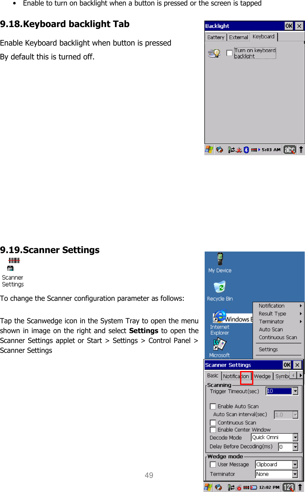 User manual                                                   HANDY TERMINAL 49 • Enable to turn on backlight when a button is pressed or the screen is tapped  9.18. Keyboard backlight Tab  Enable Keyboard backlight when button is pressed By default this is turned off.                  9.19. Scanner Settings  To change the Scanner configuration parameter as follows:    Tap the Scanwedge icon in the System Tray to open the menu shown in image on the right and select Settings to open the Scanner Settings applet or Start &gt; Settings &gt; Control Panel &gt; Scanner Settings         
