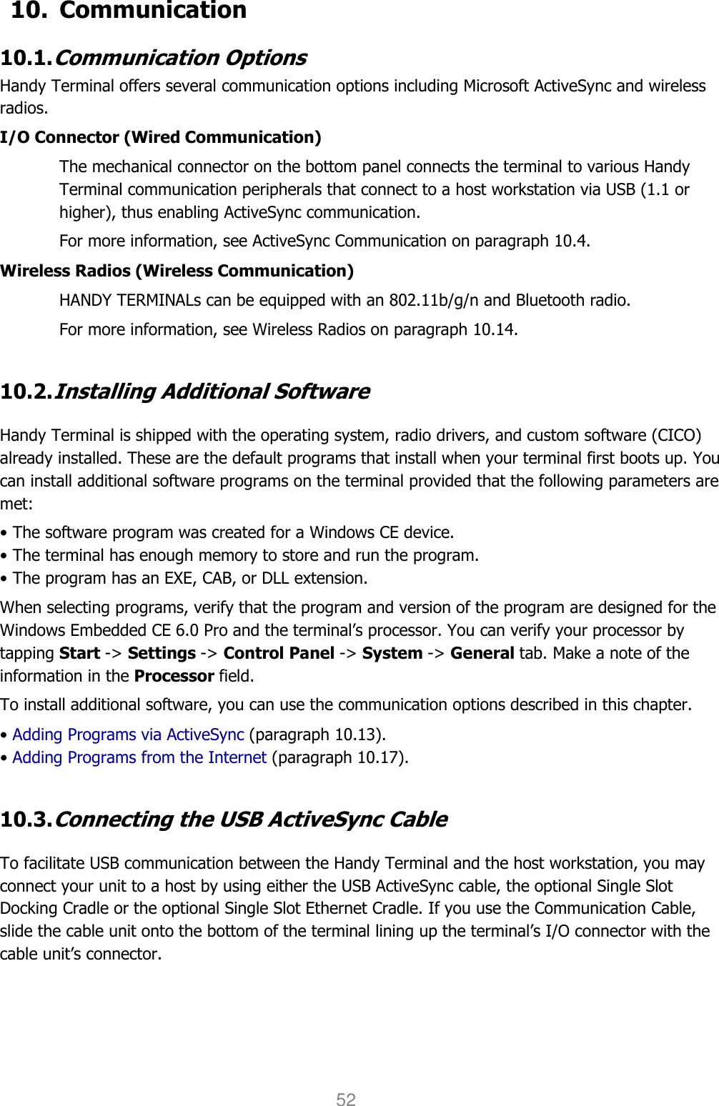 User manual                                                   HANDY TERMINAL 52 10. Communication  10.1. Communication Options  Handy Terminal offers several communication options including Microsoft ActiveSync and wireless radios.  I/O Connector (Wired Communication) The mechanical connector on the bottom panel connects the terminal to various Handy Terminal communication peripherals that connect to a host workstation via USB (1.1 or higher), thus enabling ActiveSync communication.  For more information, see ActiveSync Communication on paragraph 10.4. Wireless Radios (Wireless Communication) HANDY TERMINALs can be equipped with an 802.11b/g/n and Bluetooth radio.  For more information, see Wireless Radios on paragraph 10.14.  10.2. Installing Additional Software  Handy Terminal is shipped with the operating system, radio drivers, and custom software (CICO) already installed. These are the default programs that install when your terminal first boots up. You can install additional software programs on the terminal provided that the following parameters are met:  • The software program was created for a Windows CE device. • The terminal has enough memory to store and run the program. • The program has an EXE, CAB, or DLL extension. When selecting programs, verify that the program and version of the program are designed for the Windows Embedded CE 6.0 Pro and the terminal’s processor. You can verify your processor by tapping Start -&gt; Settings -&gt; Control Panel -&gt; System -&gt; General tab. Make a note of the information in the Processor field.  To install additional software, you can use the communication options described in this chapter. • Adding Programs via ActiveSync (paragraph 10.13). • Adding Programs from the Internet (paragraph 10.17).  10.3. Connecting the USB ActiveSync Cable  To facilitate USB communication between the Handy Terminal and the host workstation, you may connect your unit to a host by using either the USB ActiveSync cable, the optional Single Slot Docking Cradle or the optional Single Slot Ethernet Cradle. If you use the Communication Cable, slide the cable unit onto the bottom of the terminal lining up the terminal’s I/O connector with the cable unit’s connector.  