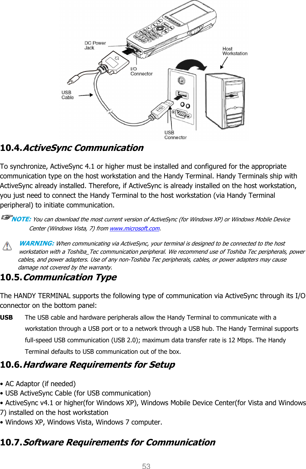 User manual                                                   HANDY TERMINAL 53  10.4. ActiveSync Communication  To synchronize, ActiveSync 4.1 or higher must be installed and configured for the appropriate communication type on the host workstation and the Handy Terminal. Handy Terminals ship with ActiveSync already installed. Therefore, if ActiveSync is already installed on the host workstation, you just need to connect the Handy Terminal to the host workstation (via Handy Terminal peripheral) to initiate communication. ☞☞☞☞NOTE: You can download the most current version of ActiveSync (for Windows XP) or Windows Mobile Device Center (Windows Vista, 7) from www.microsoft.com.  WARNING: When communicating via ActiveSync, your terminal is designed to be connected to the host workstation with a Toshiba_Tec communication peripheral. We recommend use of Toshiba Tec peripherals, power cables, and power adapters. Use of any non-Toshiba Tec peripherals, cables, or power adapters may cause damage not covered by the warranty. 10.5. Communication Type  The HANDY TERMINAL supports the following type of communication via ActiveSync through its I/O connector on the bottom panel:  USB    The USB cable and hardware peripherals allow the Handy Terminal to communicate with a workstation through a USB port or to a network through a USB hub. The Handy Terminal supports full-speed USB communication (USB 2.0); maximum data transfer rate is 12 Mbps. The Handy Terminal defaults to USB communication out of the box. 10.6. Hardware Requirements for Setup  • AC Adaptor (if needed) • USB ActiveSync Cable (for USB communication) • ActiveSync v4.1 or higher(for Windows XP), Windows Mobile Device Center(for Vista and Windows 7) installed on the host workstation • Windows XP, Windows Vista, Windows 7 computer.  10.7. Software Requirements for Communication  