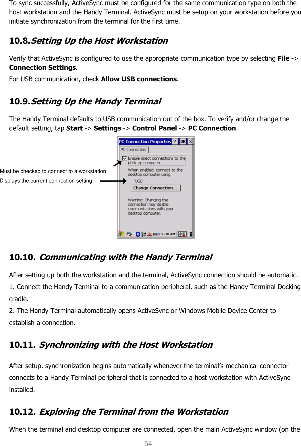 User manual                                                   HANDY TERMINAL 54 To sync successfully, ActiveSync must be configured for the same communication type on both the host workstation and the Handy Terminal. ActiveSync must be setup on your workstation before you initiate synchronization from the terminal for the first time.  10.8. Setting Up the Host Workstation  Verify that ActiveSync is configured to use the appropriate communication type by selecting File -&gt; Connection Settings.  For USB communication, check Allow USB connections.  10.9. Setting Up the Handy Terminal  The Handy Terminal defaults to USB communication out of the box. To verify and/or change the default setting, tap Start -&gt; Settings -&gt; Control Panel -&gt; PC Connection.   10.10. Communicating with the Handy Terminal  After setting up both the workstation and the terminal, ActiveSync connection should be automatic. 1. Connect the Handy Terminal to a communication peripheral, such as the Handy Terminal Docking cradle. 2. The Handy Terminal automatically opens ActiveSync or Windows Mobile Device Center to establish a connection.  10.11. Synchronizing with the Host Workstation   After setup, synchronization begins automatically whenever the terminal’s mechanical connector connects to a Handy Terminal peripheral that is connected to a host workstation with ActiveSync installed.  10.12. Exploring the Terminal from the Workstation  When the terminal and desktop computer are connected, open the main ActiveSync window (on the Displays the current connection setting Must be checked to connect to a workstation 