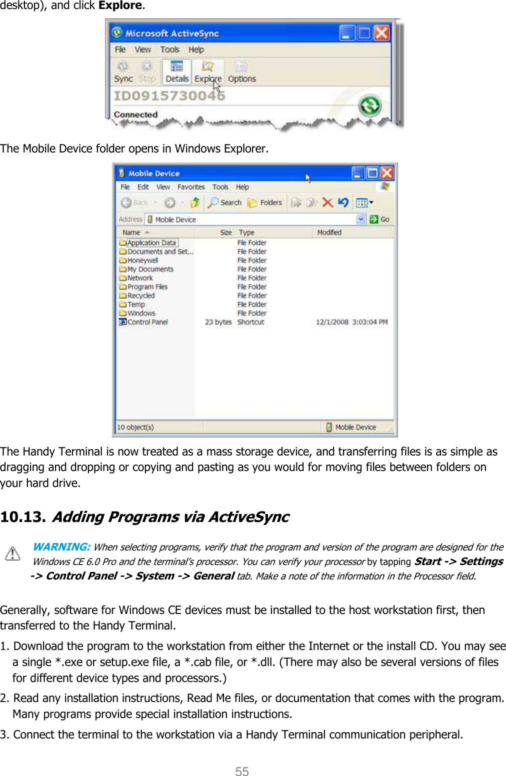 User manual                                                   HANDY TERMINAL 55 desktop), and click Explore.  The Mobile Device folder opens in Windows Explorer.  The Handy Terminal is now treated as a mass storage device, and transferring files is as simple as dragging and dropping or copying and pasting as you would for moving files between folders on your hard drive.  10.13. Adding Programs via ActiveSync  WARNING: When selecting programs, verify that the program and version of the program are designed for the Windows CE 6.0 Pro and the terminal’s processor. You can verify your processor by tapping Start -&gt; Settings -&gt; Control Panel -&gt; System -&gt; General tab. Make a note of the information in the Processor field.   Generally, software for Windows CE devices must be installed to the host workstation first, then transferred to the Handy Terminal.  1. Download the program to the workstation from either the Internet or the install CD. You may see a single *.exe or setup.exe file, a *.cab file, or *.dll. (There may also be several versions of files for different device types and processors.)  2. Read any installation instructions, Read Me files, or documentation that comes with the program. Many programs provide special installation instructions. 3. Connect the terminal to the workstation via a Handy Terminal communication peripheral.  